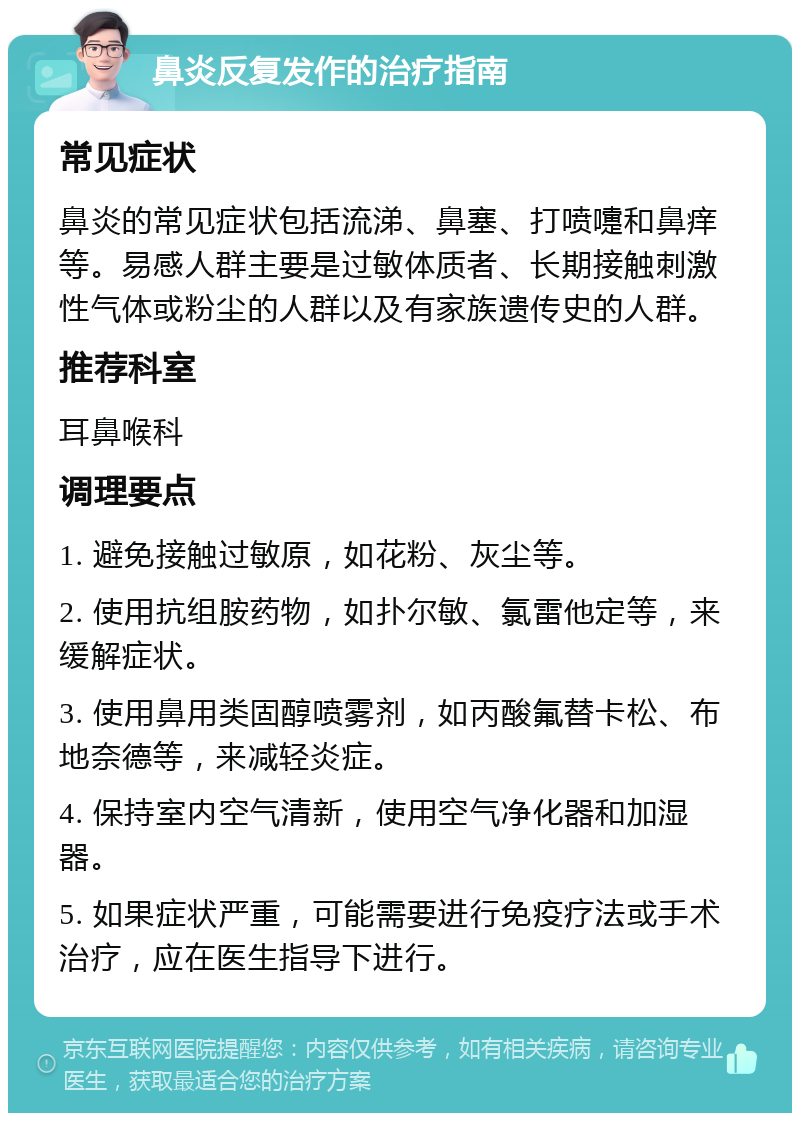 鼻炎反复发作的治疗指南 常见症状 鼻炎的常见症状包括流涕、鼻塞、打喷嚏和鼻痒等。易感人群主要是过敏体质者、长期接触刺激性气体或粉尘的人群以及有家族遗传史的人群。 推荐科室 耳鼻喉科 调理要点 1. 避免接触过敏原，如花粉、灰尘等。 2. 使用抗组胺药物，如扑尔敏、氯雷他定等，来缓解症状。 3. 使用鼻用类固醇喷雾剂，如丙酸氟替卡松、布地奈德等，来减轻炎症。 4. 保持室内空气清新，使用空气净化器和加湿器。 5. 如果症状严重，可能需要进行免疫疗法或手术治疗，应在医生指导下进行。