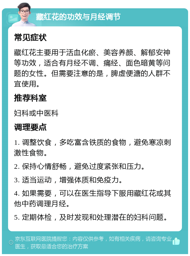 藏红花的功效与月经调节 常见症状 藏红花主要用于活血化瘀、美容养颜、解郁安神等功效，适合有月经不调、痛经、面色暗黄等问题的女性。但需要注意的是，脾虚便溏的人群不宜使用。 推荐科室 妇科或中医科 调理要点 1. 调整饮食，多吃富含铁质的食物，避免寒凉刺激性食物。 2. 保持心情舒畅，避免过度紧张和压力。 3. 适当运动，增强体质和免疫力。 4. 如果需要，可以在医生指导下服用藏红花或其他中药调理月经。 5. 定期体检，及时发现和处理潜在的妇科问题。