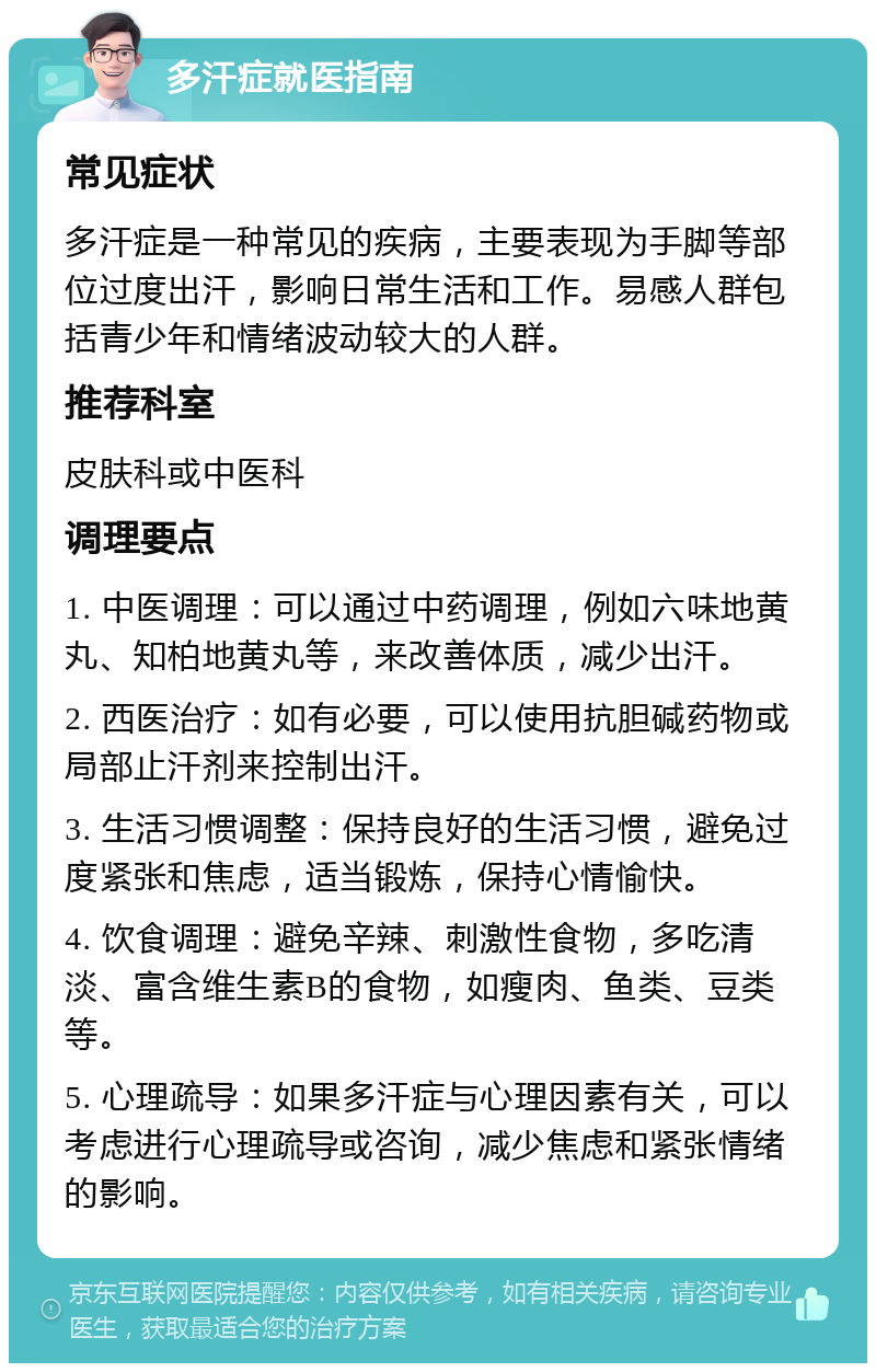 多汗症就医指南 常见症状 多汗症是一种常见的疾病，主要表现为手脚等部位过度出汗，影响日常生活和工作。易感人群包括青少年和情绪波动较大的人群。 推荐科室 皮肤科或中医科 调理要点 1. 中医调理：可以通过中药调理，例如六味地黄丸、知柏地黄丸等，来改善体质，减少出汗。 2. 西医治疗：如有必要，可以使用抗胆碱药物或局部止汗剂来控制出汗。 3. 生活习惯调整：保持良好的生活习惯，避免过度紧张和焦虑，适当锻炼，保持心情愉快。 4. 饮食调理：避免辛辣、刺激性食物，多吃清淡、富含维生素B的食物，如瘦肉、鱼类、豆类等。 5. 心理疏导：如果多汗症与心理因素有关，可以考虑进行心理疏导或咨询，减少焦虑和紧张情绪的影响。