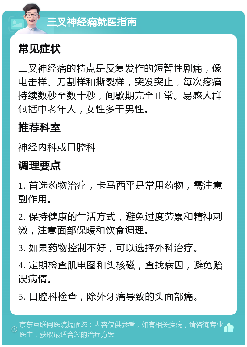 三叉神经痛就医指南 常见症状 三叉神经痛的特点是反复发作的短暂性剧痛，像电击样、刀割样和撕裂样，突发突止，每次疼痛持续数秒至数十秒，间歇期完全正常。易感人群包括中老年人，女性多于男性。 推荐科室 神经内科或口腔科 调理要点 1. 首选药物治疗，卡马西平是常用药物，需注意副作用。 2. 保持健康的生活方式，避免过度劳累和精神刺激，注意面部保暖和饮食调理。 3. 如果药物控制不好，可以选择外科治疗。 4. 定期检查肌电图和头核磁，查找病因，避免贻误病情。 5. 口腔科检查，除外牙痛导致的头面部痛。