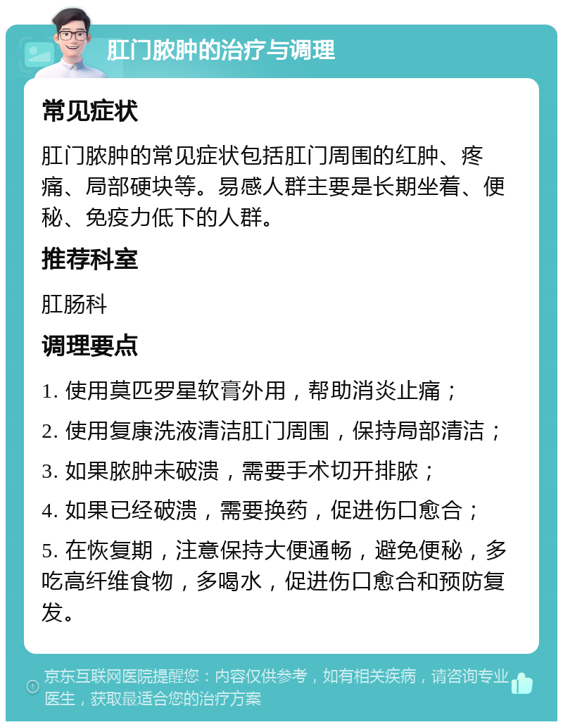 肛门脓肿的治疗与调理 常见症状 肛门脓肿的常见症状包括肛门周围的红肿、疼痛、局部硬块等。易感人群主要是长期坐着、便秘、免疫力低下的人群。 推荐科室 肛肠科 调理要点 1. 使用莫匹罗星软膏外用，帮助消炎止痛； 2. 使用复康洗液清洁肛门周围，保持局部清洁； 3. 如果脓肿未破溃，需要手术切开排脓； 4. 如果已经破溃，需要换药，促进伤口愈合； 5. 在恢复期，注意保持大便通畅，避免便秘，多吃高纤维食物，多喝水，促进伤口愈合和预防复发。