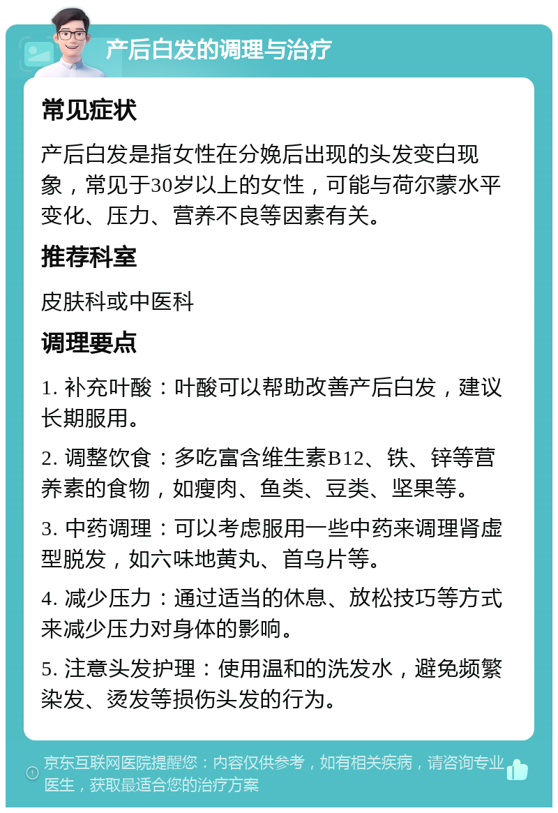 产后白发的调理与治疗 常见症状 产后白发是指女性在分娩后出现的头发变白现象，常见于30岁以上的女性，可能与荷尔蒙水平变化、压力、营养不良等因素有关。 推荐科室 皮肤科或中医科 调理要点 1. 补充叶酸：叶酸可以帮助改善产后白发，建议长期服用。 2. 调整饮食：多吃富含维生素B12、铁、锌等营养素的食物，如瘦肉、鱼类、豆类、坚果等。 3. 中药调理：可以考虑服用一些中药来调理肾虚型脱发，如六味地黄丸、首乌片等。 4. 减少压力：通过适当的休息、放松技巧等方式来减少压力对身体的影响。 5. 注意头发护理：使用温和的洗发水，避免频繁染发、烫发等损伤头发的行为。