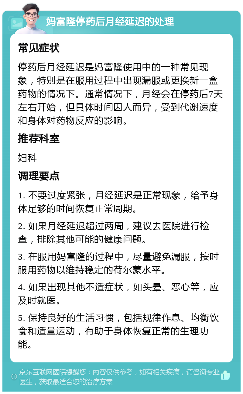 妈富隆停药后月经延迟的处理 常见症状 停药后月经延迟是妈富隆使用中的一种常见现象，特别是在服用过程中出现漏服或更换新一盒药物的情况下。通常情况下，月经会在停药后7天左右开始，但具体时间因人而异，受到代谢速度和身体对药物反应的影响。 推荐科室 妇科 调理要点 1. 不要过度紧张，月经延迟是正常现象，给予身体足够的时间恢复正常周期。 2. 如果月经延迟超过两周，建议去医院进行检查，排除其他可能的健康问题。 3. 在服用妈富隆的过程中，尽量避免漏服，按时服用药物以维持稳定的荷尔蒙水平。 4. 如果出现其他不适症状，如头晕、恶心等，应及时就医。 5. 保持良好的生活习惯，包括规律作息、均衡饮食和适量运动，有助于身体恢复正常的生理功能。