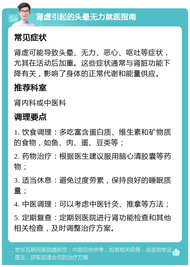 肾虚引起的头晕无力就医指南 常见症状 肾虚可能导致头晕、无力、恶心、呕吐等症状，尤其在活动后加重。这些症状通常与肾脏功能下降有关，影响了身体的正常代谢和能量供应。 推荐科室 肾内科或中医科 调理要点 1. 饮食调理：多吃富含蛋白质、维生素和矿物质的食物，如鱼、肉、蛋、豆类等； 2. 药物治疗：根据医生建议服用脑心清胶囊等药物； 3. 适当休息：避免过度劳累，保持良好的睡眠质量； 4. 中医调理：可以考虑中医针灸、推拿等方法； 5. 定期复查：定期到医院进行肾功能检查和其他相关检查，及时调整治疗方案。