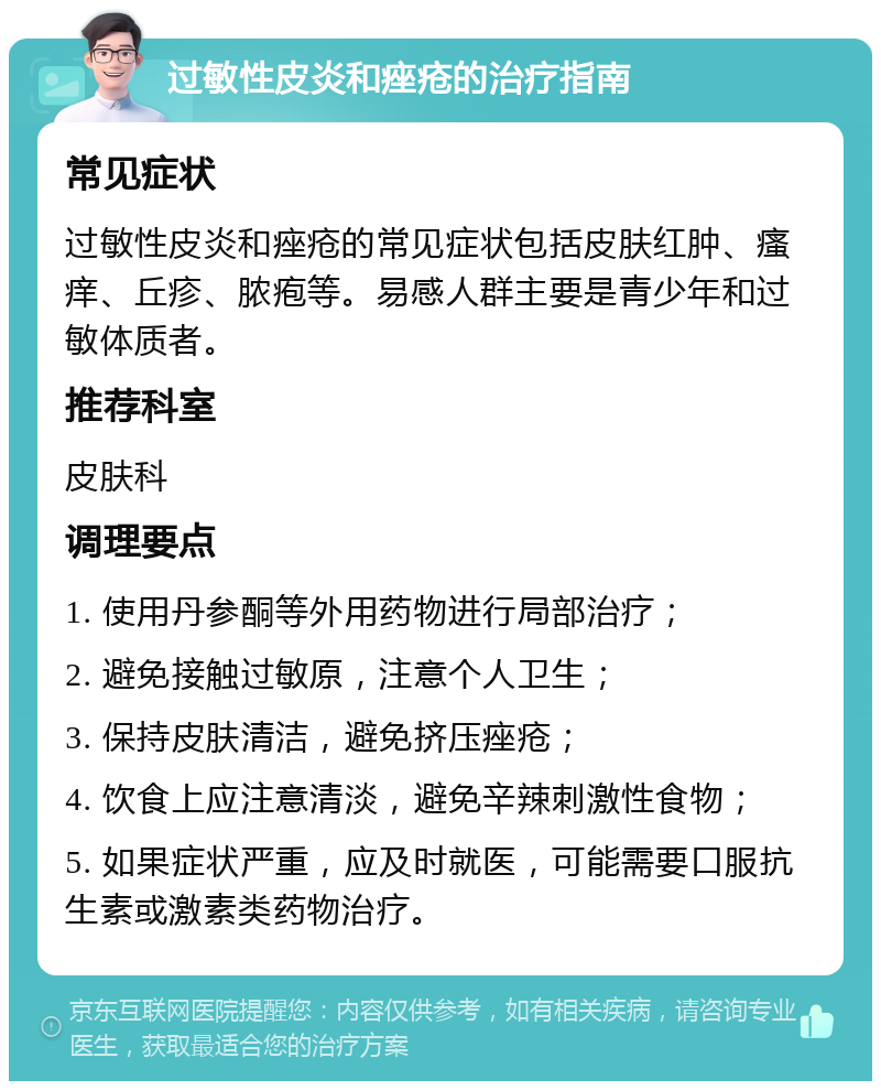 过敏性皮炎和痤疮的治疗指南 常见症状 过敏性皮炎和痤疮的常见症状包括皮肤红肿、瘙痒、丘疹、脓疱等。易感人群主要是青少年和过敏体质者。 推荐科室 皮肤科 调理要点 1. 使用丹参酮等外用药物进行局部治疗； 2. 避免接触过敏原，注意个人卫生； 3. 保持皮肤清洁，避免挤压痤疮； 4. 饮食上应注意清淡，避免辛辣刺激性食物； 5. 如果症状严重，应及时就医，可能需要口服抗生素或激素类药物治疗。