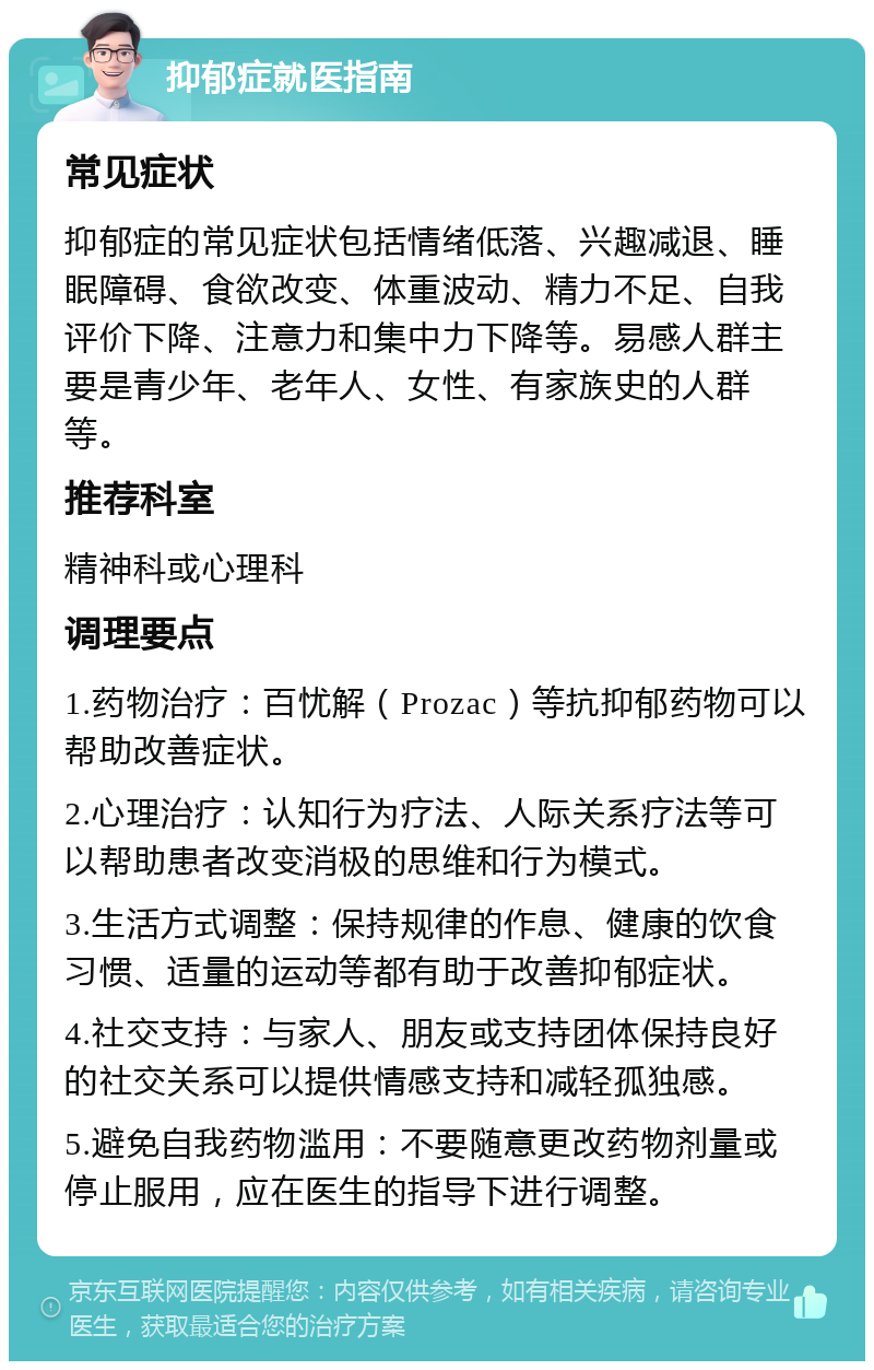 抑郁症就医指南 常见症状 抑郁症的常见症状包括情绪低落、兴趣减退、睡眠障碍、食欲改变、体重波动、精力不足、自我评价下降、注意力和集中力下降等。易感人群主要是青少年、老年人、女性、有家族史的人群等。 推荐科室 精神科或心理科 调理要点 1.药物治疗：百忧解（Prozac）等抗抑郁药物可以帮助改善症状。 2.心理治疗：认知行为疗法、人际关系疗法等可以帮助患者改变消极的思维和行为模式。 3.生活方式调整：保持规律的作息、健康的饮食习惯、适量的运动等都有助于改善抑郁症状。 4.社交支持：与家人、朋友或支持团体保持良好的社交关系可以提供情感支持和减轻孤独感。 5.避免自我药物滥用：不要随意更改药物剂量或停止服用，应在医生的指导下进行调整。