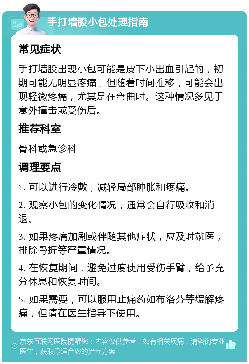 手打墙股小包处理指南 常见症状 手打墙股出现小包可能是皮下小出血引起的，初期可能无明显疼痛，但随着时间推移，可能会出现轻微疼痛，尤其是在弯曲时。这种情况多见于意外撞击或受伤后。 推荐科室 骨科或急诊科 调理要点 1. 可以进行冷敷，减轻局部肿胀和疼痛。 2. 观察小包的变化情况，通常会自行吸收和消退。 3. 如果疼痛加剧或伴随其他症状，应及时就医，排除骨折等严重情况。 4. 在恢复期间，避免过度使用受伤手臂，给予充分休息和恢复时间。 5. 如果需要，可以服用止痛药如布洛芬等缓解疼痛，但请在医生指导下使用。