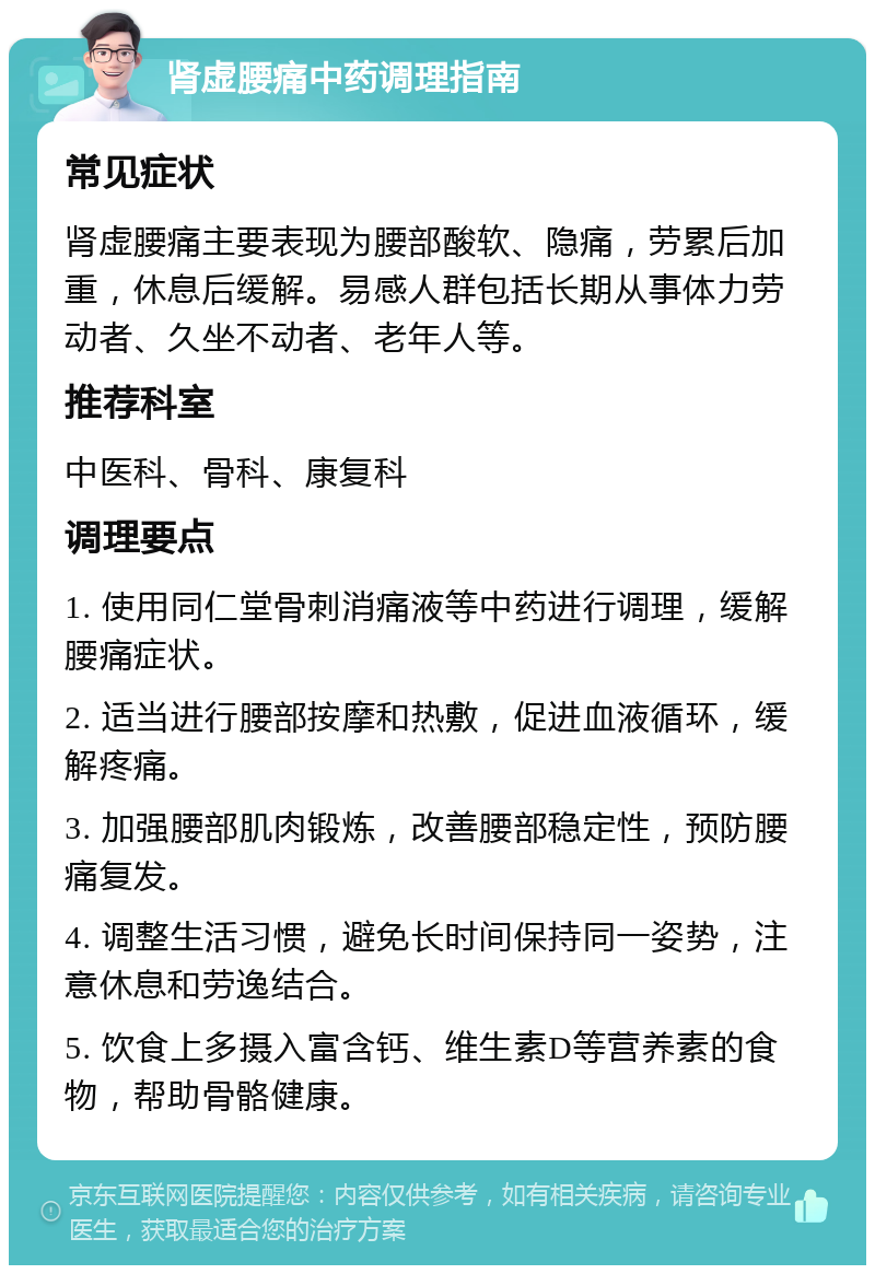 肾虚腰痛中药调理指南 常见症状 肾虚腰痛主要表现为腰部酸软、隐痛，劳累后加重，休息后缓解。易感人群包括长期从事体力劳动者、久坐不动者、老年人等。 推荐科室 中医科、骨科、康复科 调理要点 1. 使用同仁堂骨刺消痛液等中药进行调理，缓解腰痛症状。 2. 适当进行腰部按摩和热敷，促进血液循环，缓解疼痛。 3. 加强腰部肌肉锻炼，改善腰部稳定性，预防腰痛复发。 4. 调整生活习惯，避免长时间保持同一姿势，注意休息和劳逸结合。 5. 饮食上多摄入富含钙、维生素D等营养素的食物，帮助骨骼健康。