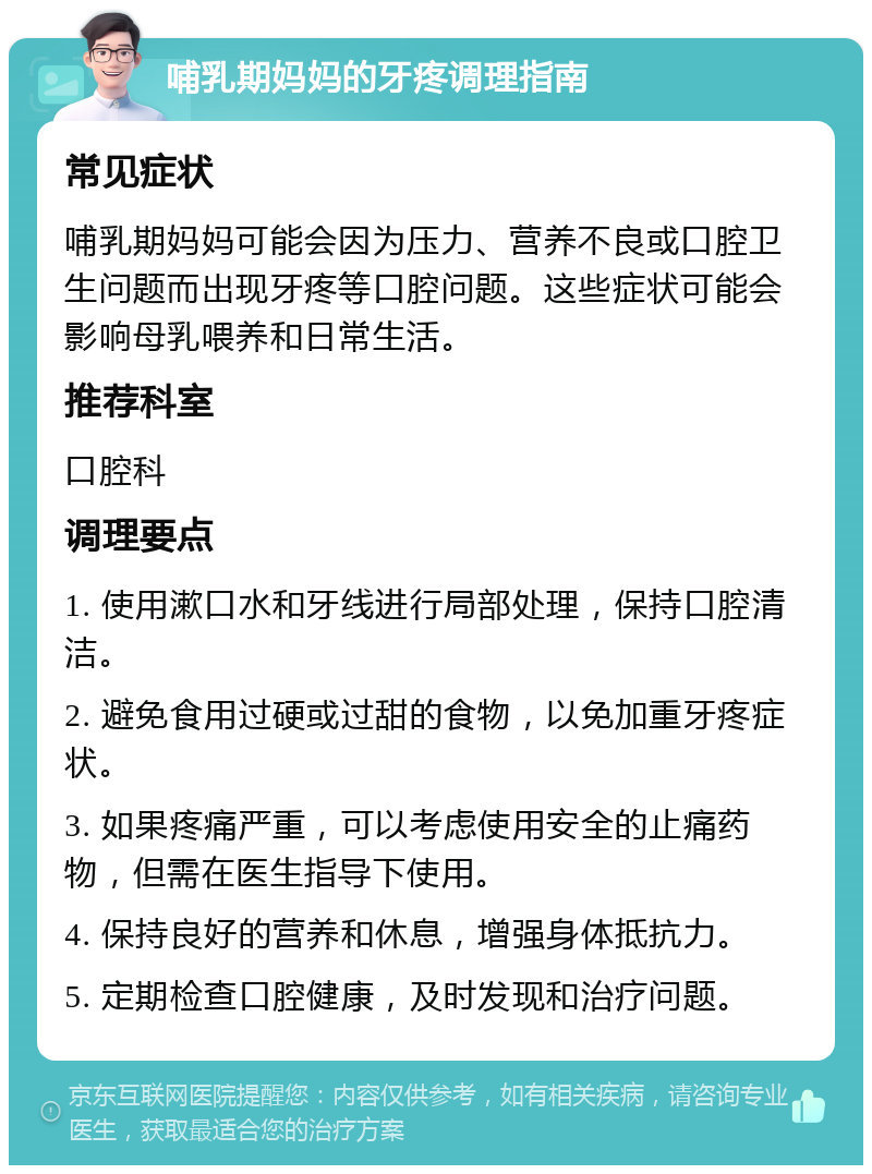 哺乳期妈妈的牙疼调理指南 常见症状 哺乳期妈妈可能会因为压力、营养不良或口腔卫生问题而出现牙疼等口腔问题。这些症状可能会影响母乳喂养和日常生活。 推荐科室 口腔科 调理要点 1. 使用漱口水和牙线进行局部处理，保持口腔清洁。 2. 避免食用过硬或过甜的食物，以免加重牙疼症状。 3. 如果疼痛严重，可以考虑使用安全的止痛药物，但需在医生指导下使用。 4. 保持良好的营养和休息，增强身体抵抗力。 5. 定期检查口腔健康，及时发现和治疗问题。