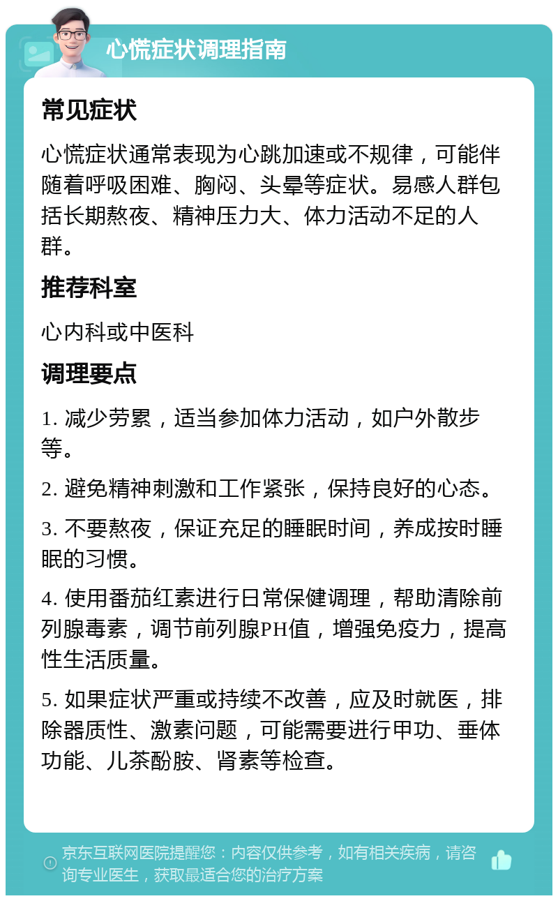 心慌症状调理指南 常见症状 心慌症状通常表现为心跳加速或不规律，可能伴随着呼吸困难、胸闷、头晕等症状。易感人群包括长期熬夜、精神压力大、体力活动不足的人群。 推荐科室 心内科或中医科 调理要点 1. 减少劳累，适当参加体力活动，如户外散步等。 2. 避免精神刺激和工作紧张，保持良好的心态。 3. 不要熬夜，保证充足的睡眠时间，养成按时睡眠的习惯。 4. 使用番茄红素进行日常保健调理，帮助清除前列腺毒素，调节前列腺PH值，增强免疫力，提高性生活质量。 5. 如果症状严重或持续不改善，应及时就医，排除器质性、激素问题，可能需要进行甲功、垂体功能、儿茶酚胺、肾素等检查。