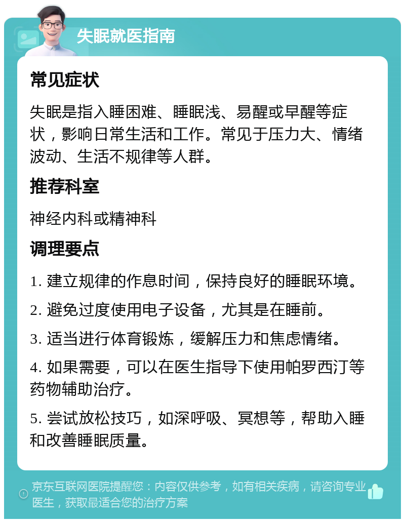 失眠就医指南 常见症状 失眠是指入睡困难、睡眠浅、易醒或早醒等症状，影响日常生活和工作。常见于压力大、情绪波动、生活不规律等人群。 推荐科室 神经内科或精神科 调理要点 1. 建立规律的作息时间，保持良好的睡眠环境。 2. 避免过度使用电子设备，尤其是在睡前。 3. 适当进行体育锻炼，缓解压力和焦虑情绪。 4. 如果需要，可以在医生指导下使用帕罗西汀等药物辅助治疗。 5. 尝试放松技巧，如深呼吸、冥想等，帮助入睡和改善睡眠质量。