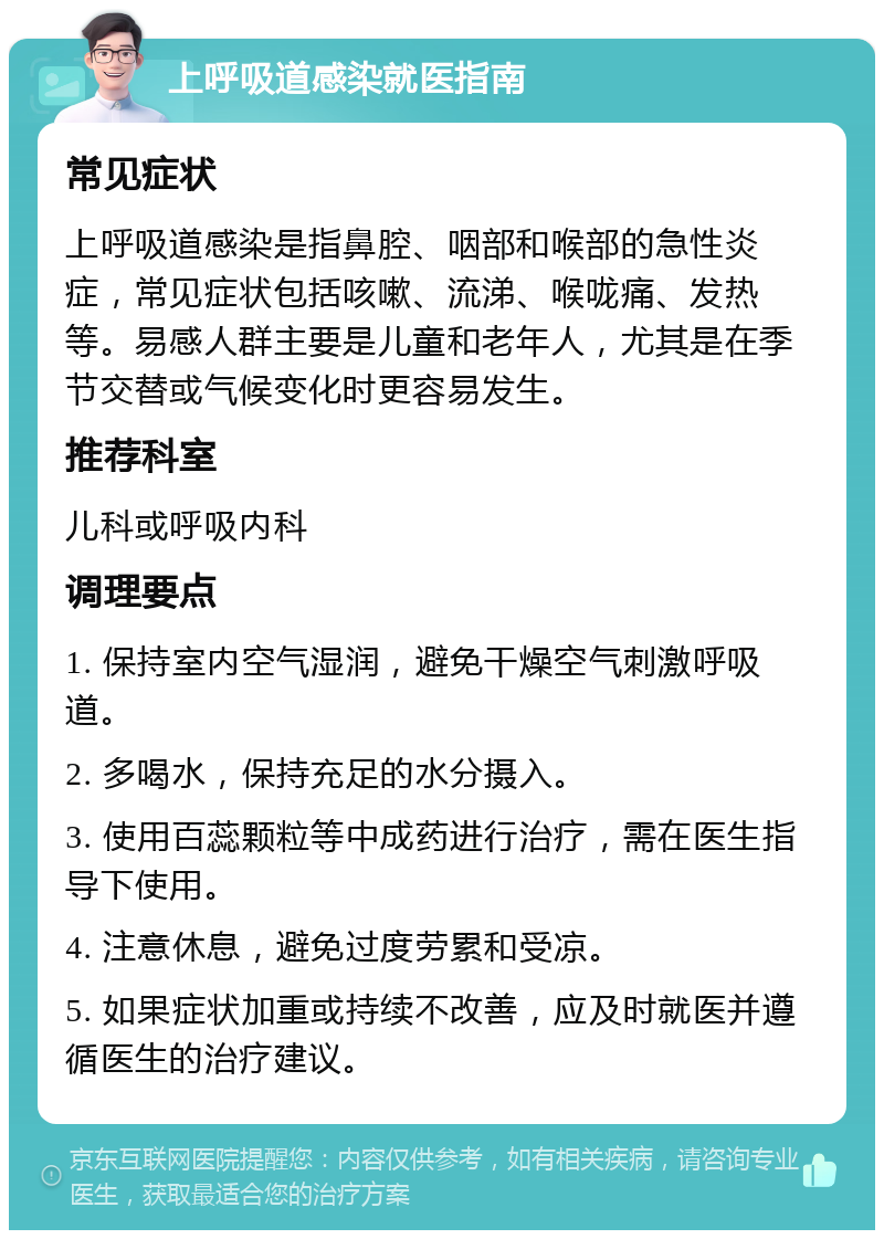 上呼吸道感染就医指南 常见症状 上呼吸道感染是指鼻腔、咽部和喉部的急性炎症，常见症状包括咳嗽、流涕、喉咙痛、发热等。易感人群主要是儿童和老年人，尤其是在季节交替或气候变化时更容易发生。 推荐科室 儿科或呼吸内科 调理要点 1. 保持室内空气湿润，避免干燥空气刺激呼吸道。 2. 多喝水，保持充足的水分摄入。 3. 使用百蕊颗粒等中成药进行治疗，需在医生指导下使用。 4. 注意休息，避免过度劳累和受凉。 5. 如果症状加重或持续不改善，应及时就医并遵循医生的治疗建议。