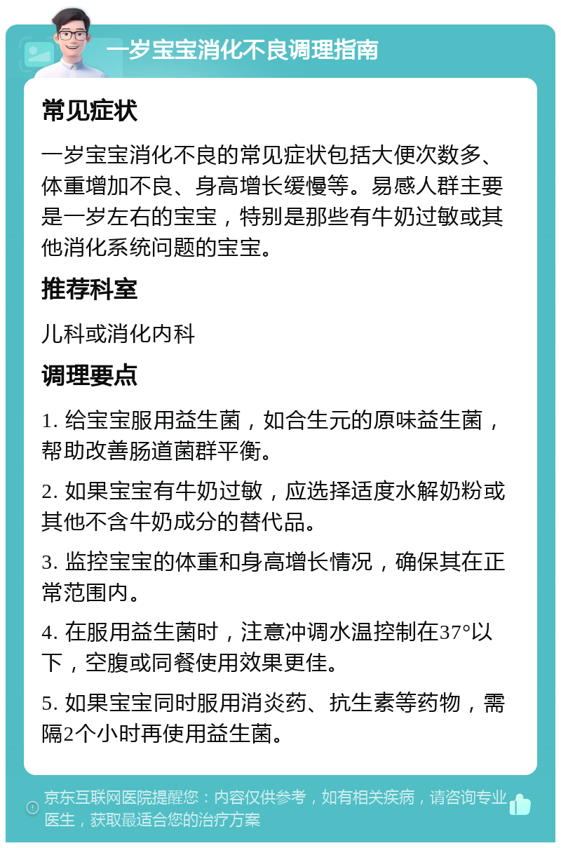 一岁宝宝消化不良调理指南 常见症状 一岁宝宝消化不良的常见症状包括大便次数多、体重增加不良、身高增长缓慢等。易感人群主要是一岁左右的宝宝，特别是那些有牛奶过敏或其他消化系统问题的宝宝。 推荐科室 儿科或消化内科 调理要点 1. 给宝宝服用益生菌，如合生元的原味益生菌，帮助改善肠道菌群平衡。 2. 如果宝宝有牛奶过敏，应选择适度水解奶粉或其他不含牛奶成分的替代品。 3. 监控宝宝的体重和身高增长情况，确保其在正常范围内。 4. 在服用益生菌时，注意冲调水温控制在37°以下，空腹或同餐使用效果更佳。 5. 如果宝宝同时服用消炎药、抗生素等药物，需隔2个小时再使用益生菌。