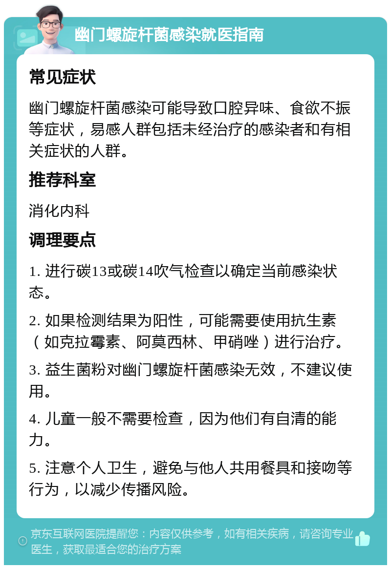 幽门螺旋杆菌感染就医指南 常见症状 幽门螺旋杆菌感染可能导致口腔异味、食欲不振等症状，易感人群包括未经治疗的感染者和有相关症状的人群。 推荐科室 消化内科 调理要点 1. 进行碳13或碳14吹气检查以确定当前感染状态。 2. 如果检测结果为阳性，可能需要使用抗生素（如克拉霉素、阿莫西林、甲硝唑）进行治疗。 3. 益生菌粉对幽门螺旋杆菌感染无效，不建议使用。 4. 儿童一般不需要检查，因为他们有自清的能力。 5. 注意个人卫生，避免与他人共用餐具和接吻等行为，以减少传播风险。