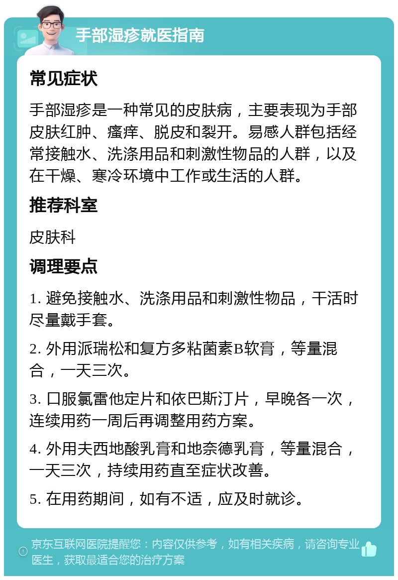 手部湿疹就医指南 常见症状 手部湿疹是一种常见的皮肤病，主要表现为手部皮肤红肿、瘙痒、脱皮和裂开。易感人群包括经常接触水、洗涤用品和刺激性物品的人群，以及在干燥、寒冷环境中工作或生活的人群。 推荐科室 皮肤科 调理要点 1. 避免接触水、洗涤用品和刺激性物品，干活时尽量戴手套。 2. 外用派瑞松和复方多粘菌素B软膏，等量混合，一天三次。 3. 口服氯雷他定片和依巴斯汀片，早晚各一次，连续用药一周后再调整用药方案。 4. 外用夫西地酸乳膏和地奈德乳膏，等量混合，一天三次，持续用药直至症状改善。 5. 在用药期间，如有不适，应及时就诊。