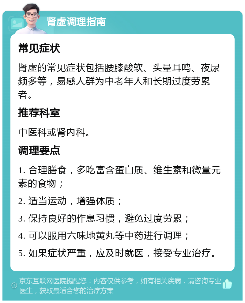 肾虚调理指南 常见症状 肾虚的常见症状包括腰膝酸软、头晕耳鸣、夜尿频多等，易感人群为中老年人和长期过度劳累者。 推荐科室 中医科或肾内科。 调理要点 1. 合理膳食，多吃富含蛋白质、维生素和微量元素的食物； 2. 适当运动，增强体质； 3. 保持良好的作息习惯，避免过度劳累； 4. 可以服用六味地黄丸等中药进行调理； 5. 如果症状严重，应及时就医，接受专业治疗。