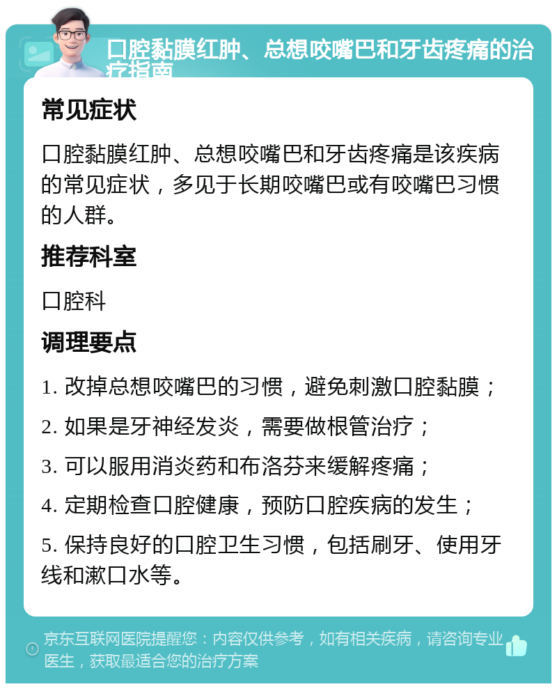 口腔黏膜红肿、总想咬嘴巴和牙齿疼痛的治疗指南 常见症状 口腔黏膜红肿、总想咬嘴巴和牙齿疼痛是该疾病的常见症状，多见于长期咬嘴巴或有咬嘴巴习惯的人群。 推荐科室 口腔科 调理要点 1. 改掉总想咬嘴巴的习惯，避免刺激口腔黏膜； 2. 如果是牙神经发炎，需要做根管治疗； 3. 可以服用消炎药和布洛芬来缓解疼痛； 4. 定期检查口腔健康，预防口腔疾病的发生； 5. 保持良好的口腔卫生习惯，包括刷牙、使用牙线和漱口水等。