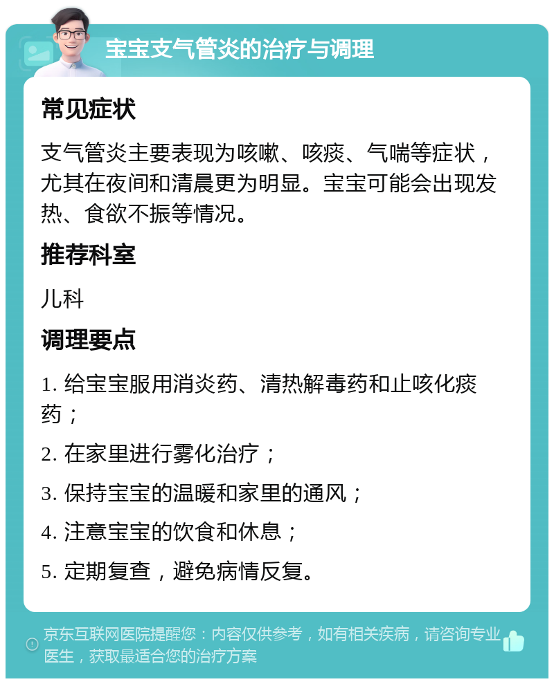 宝宝支气管炎的治疗与调理 常见症状 支气管炎主要表现为咳嗽、咳痰、气喘等症状，尤其在夜间和清晨更为明显。宝宝可能会出现发热、食欲不振等情况。 推荐科室 儿科 调理要点 1. 给宝宝服用消炎药、清热解毒药和止咳化痰药； 2. 在家里进行雾化治疗； 3. 保持宝宝的温暖和家里的通风； 4. 注意宝宝的饮食和休息； 5. 定期复查，避免病情反复。