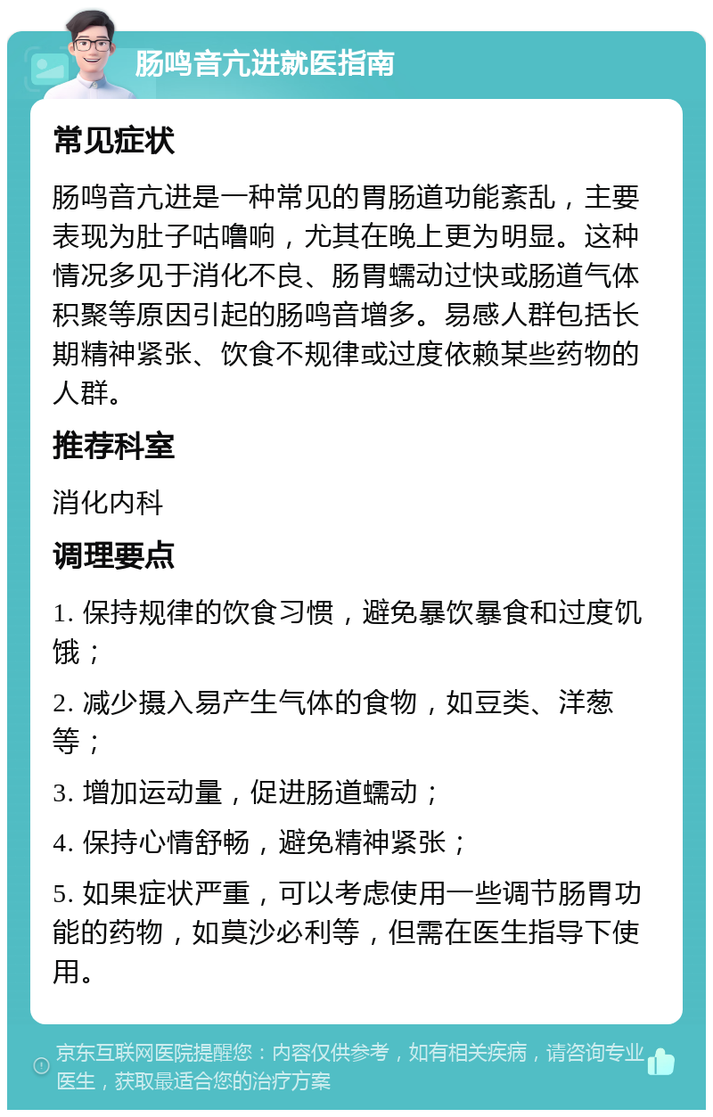 肠鸣音亢进就医指南 常见症状 肠鸣音亢进是一种常见的胃肠道功能紊乱，主要表现为肚子咕噜响，尤其在晚上更为明显。这种情况多见于消化不良、肠胃蠕动过快或肠道气体积聚等原因引起的肠鸣音增多。易感人群包括长期精神紧张、饮食不规律或过度依赖某些药物的人群。 推荐科室 消化内科 调理要点 1. 保持规律的饮食习惯，避免暴饮暴食和过度饥饿； 2. 减少摄入易产生气体的食物，如豆类、洋葱等； 3. 增加运动量，促进肠道蠕动； 4. 保持心情舒畅，避免精神紧张； 5. 如果症状严重，可以考虑使用一些调节肠胃功能的药物，如莫沙必利等，但需在医生指导下使用。