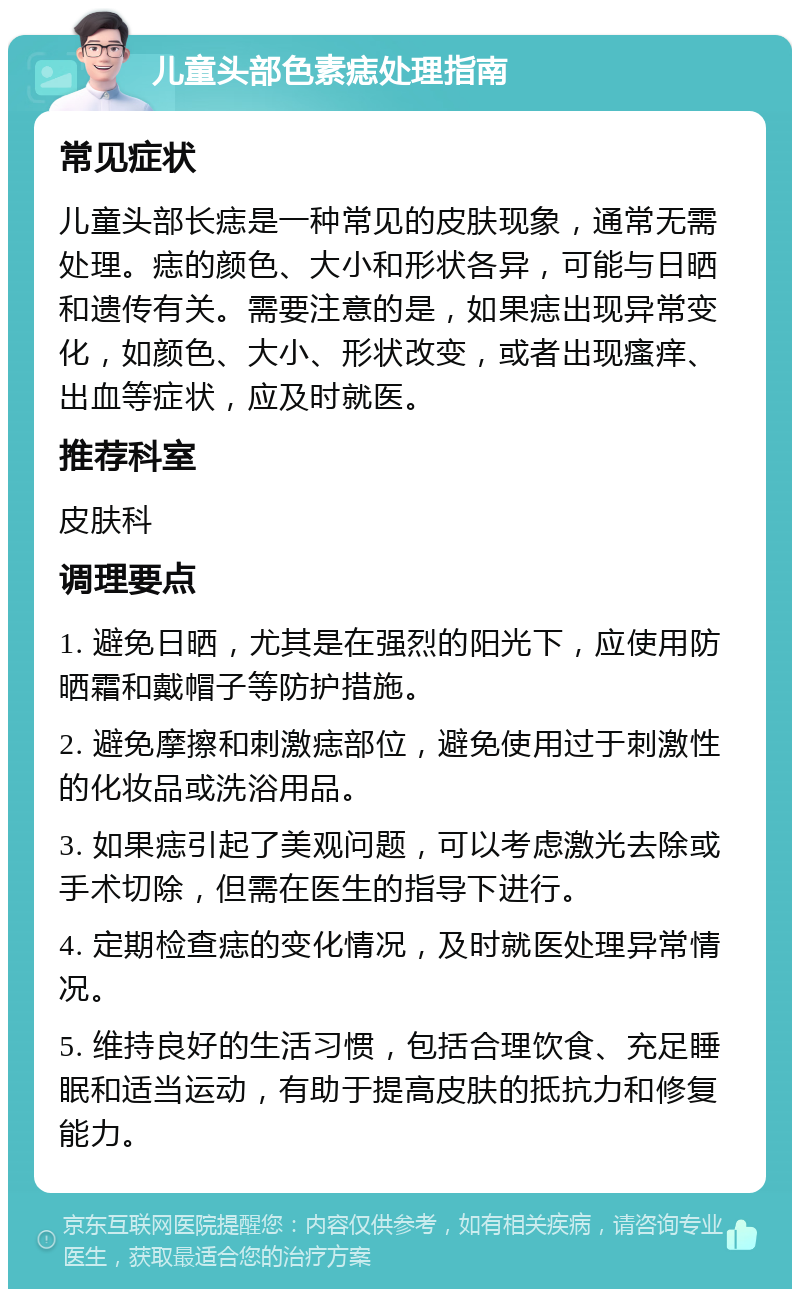 儿童头部色素痣处理指南 常见症状 儿童头部长痣是一种常见的皮肤现象，通常无需处理。痣的颜色、大小和形状各异，可能与日晒和遗传有关。需要注意的是，如果痣出现异常变化，如颜色、大小、形状改变，或者出现瘙痒、出血等症状，应及时就医。 推荐科室 皮肤科 调理要点 1. 避免日晒，尤其是在强烈的阳光下，应使用防晒霜和戴帽子等防护措施。 2. 避免摩擦和刺激痣部位，避免使用过于刺激性的化妆品或洗浴用品。 3. 如果痣引起了美观问题，可以考虑激光去除或手术切除，但需在医生的指导下进行。 4. 定期检查痣的变化情况，及时就医处理异常情况。 5. 维持良好的生活习惯，包括合理饮食、充足睡眠和适当运动，有助于提高皮肤的抵抗力和修复能力。