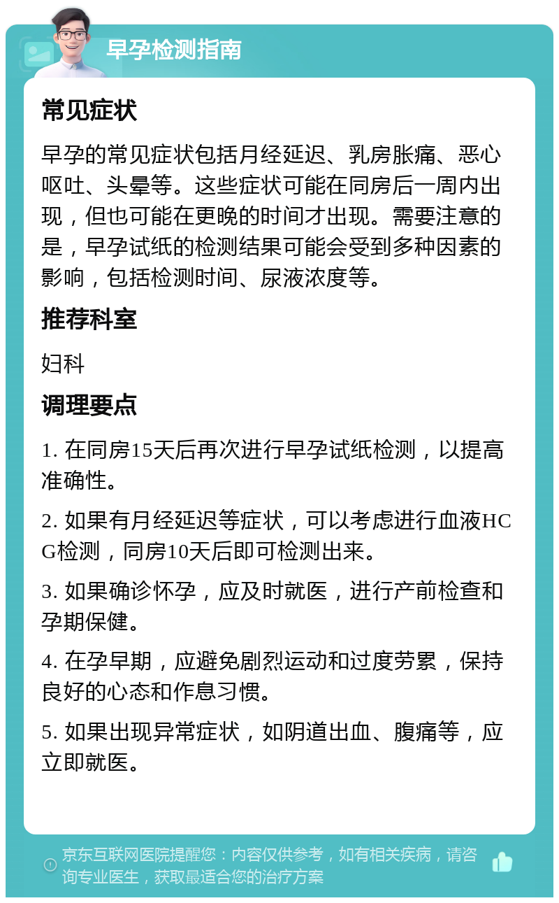 早孕检测指南 常见症状 早孕的常见症状包括月经延迟、乳房胀痛、恶心呕吐、头晕等。这些症状可能在同房后一周内出现，但也可能在更晚的时间才出现。需要注意的是，早孕试纸的检测结果可能会受到多种因素的影响，包括检测时间、尿液浓度等。 推荐科室 妇科 调理要点 1. 在同房15天后再次进行早孕试纸检测，以提高准确性。 2. 如果有月经延迟等症状，可以考虑进行血液HCG检测，同房10天后即可检测出来。 3. 如果确诊怀孕，应及时就医，进行产前检查和孕期保健。 4. 在孕早期，应避免剧烈运动和过度劳累，保持良好的心态和作息习惯。 5. 如果出现异常症状，如阴道出血、腹痛等，应立即就医。