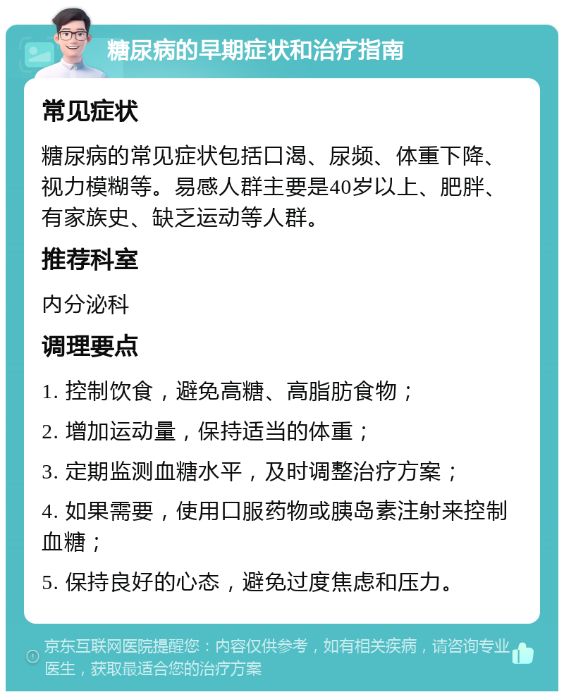 糖尿病的早期症状和治疗指南 常见症状 糖尿病的常见症状包括口渴、尿频、体重下降、视力模糊等。易感人群主要是40岁以上、肥胖、有家族史、缺乏运动等人群。 推荐科室 内分泌科 调理要点 1. 控制饮食，避免高糖、高脂肪食物； 2. 增加运动量，保持适当的体重； 3. 定期监测血糖水平，及时调整治疗方案； 4. 如果需要，使用口服药物或胰岛素注射来控制血糖； 5. 保持良好的心态，避免过度焦虑和压力。