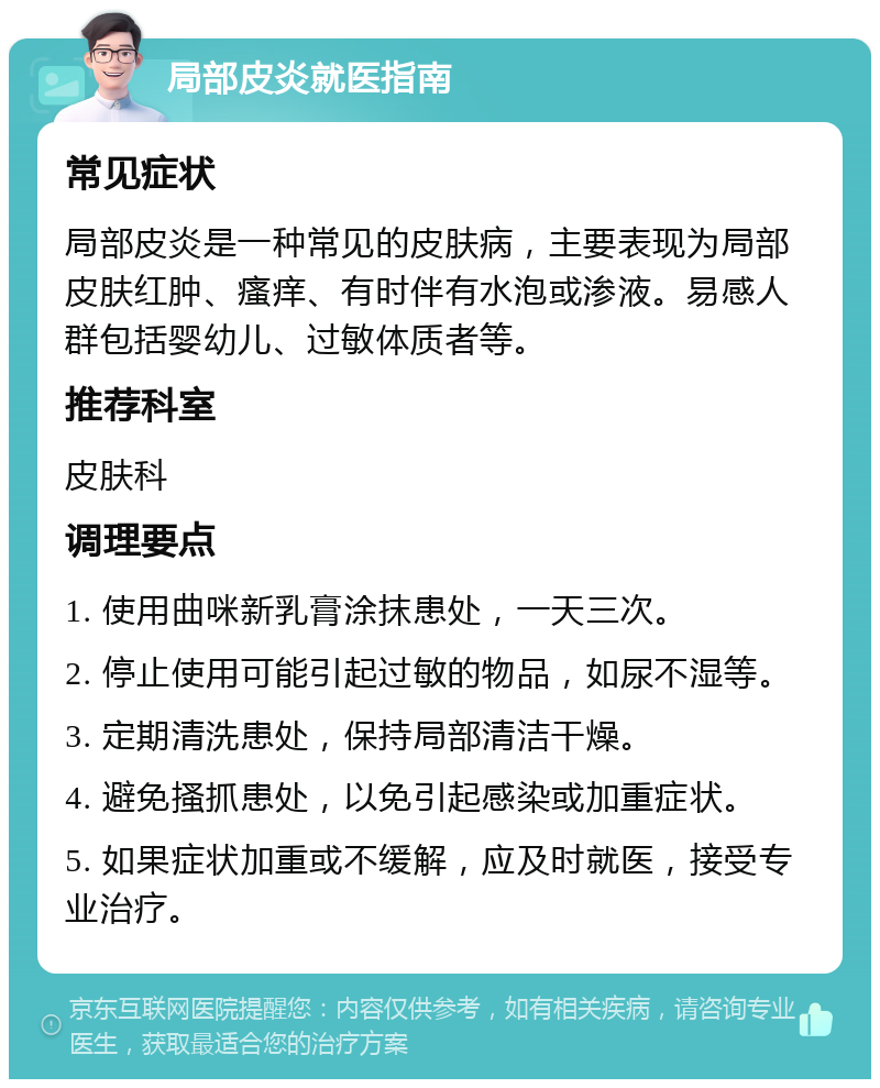 局部皮炎就医指南 常见症状 局部皮炎是一种常见的皮肤病，主要表现为局部皮肤红肿、瘙痒、有时伴有水泡或渗液。易感人群包括婴幼儿、过敏体质者等。 推荐科室 皮肤科 调理要点 1. 使用曲咪新乳膏涂抹患处，一天三次。 2. 停止使用可能引起过敏的物品，如尿不湿等。 3. 定期清洗患处，保持局部清洁干燥。 4. 避免搔抓患处，以免引起感染或加重症状。 5. 如果症状加重或不缓解，应及时就医，接受专业治疗。