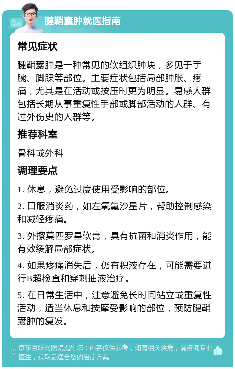 腱鞘囊肿就医指南 常见症状 腱鞘囊肿是一种常见的软组织肿块，多见于手腕、脚踝等部位。主要症状包括局部肿胀、疼痛，尤其是在活动或按压时更为明显。易感人群包括长期从事重复性手部或脚部活动的人群、有过外伤史的人群等。 推荐科室 骨科或外科 调理要点 1. 休息，避免过度使用受影响的部位。 2. 口服消炎药，如左氧氟沙星片，帮助控制感染和减轻疼痛。 3. 外擦莫匹罗星软膏，具有抗菌和消炎作用，能有效缓解局部症状。 4. 如果疼痛消失后，仍有积液存在，可能需要进行B超检查和穿刺抽液治疗。 5. 在日常生活中，注意避免长时间站立或重复性活动，适当休息和按摩受影响的部位，预防腱鞘囊肿的复发。