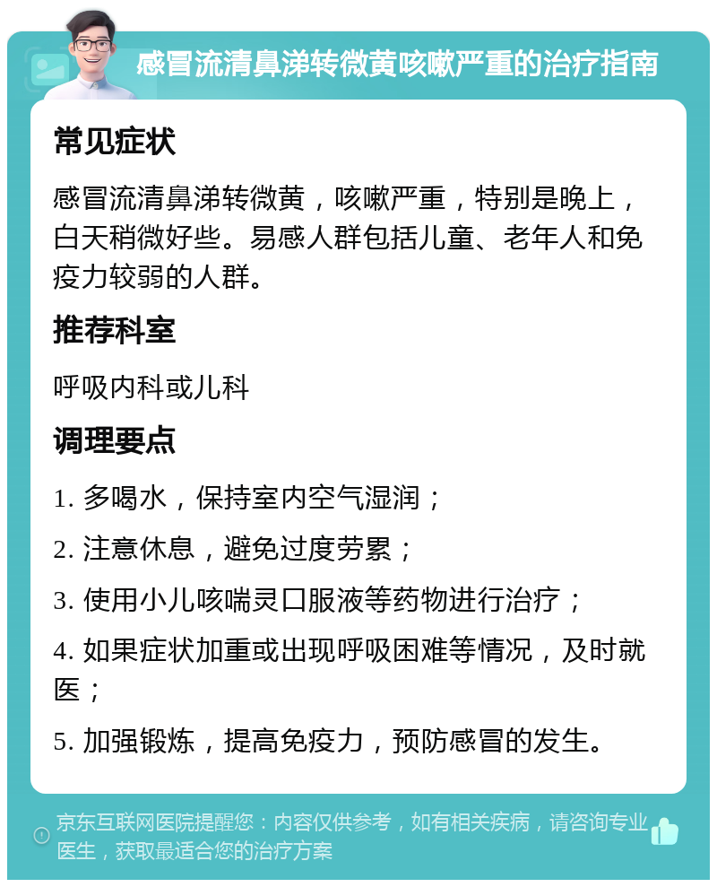 感冒流清鼻涕转微黄咳嗽严重的治疗指南 常见症状 感冒流清鼻涕转微黄，咳嗽严重，特别是晚上，白天稍微好些。易感人群包括儿童、老年人和免疫力较弱的人群。 推荐科室 呼吸内科或儿科 调理要点 1. 多喝水，保持室内空气湿润； 2. 注意休息，避免过度劳累； 3. 使用小儿咳喘灵口服液等药物进行治疗； 4. 如果症状加重或出现呼吸困难等情况，及时就医； 5. 加强锻炼，提高免疫力，预防感冒的发生。