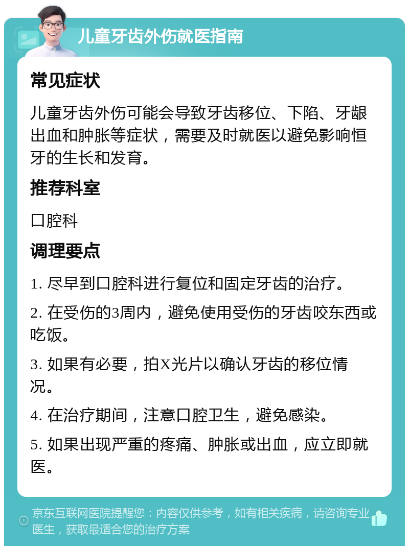 儿童牙齿外伤就医指南 常见症状 儿童牙齿外伤可能会导致牙齿移位、下陷、牙龈出血和肿胀等症状，需要及时就医以避免影响恒牙的生长和发育。 推荐科室 口腔科 调理要点 1. 尽早到口腔科进行复位和固定牙齿的治疗。 2. 在受伤的3周内，避免使用受伤的牙齿咬东西或吃饭。 3. 如果有必要，拍X光片以确认牙齿的移位情况。 4. 在治疗期间，注意口腔卫生，避免感染。 5. 如果出现严重的疼痛、肿胀或出血，应立即就医。