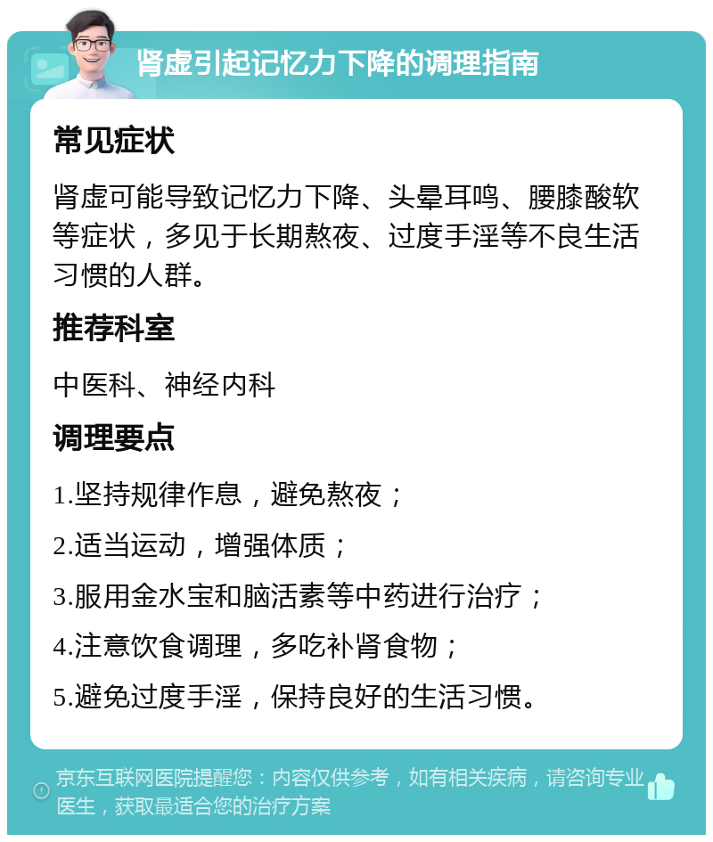 肾虚引起记忆力下降的调理指南 常见症状 肾虚可能导致记忆力下降、头晕耳鸣、腰膝酸软等症状，多见于长期熬夜、过度手淫等不良生活习惯的人群。 推荐科室 中医科、神经内科 调理要点 1.坚持规律作息，避免熬夜； 2.适当运动，增强体质； 3.服用金水宝和脑活素等中药进行治疗； 4.注意饮食调理，多吃补肾食物； 5.避免过度手淫，保持良好的生活习惯。