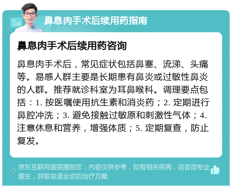 鼻息肉手术后续用药指南 鼻息肉手术后续用药咨询 鼻息肉手术后，常见症状包括鼻塞、流涕、头痛等。易感人群主要是长期患有鼻炎或过敏性鼻炎的人群。推荐就诊科室为耳鼻喉科。调理要点包括：1. 按医嘱使用抗生素和消炎药；2. 定期进行鼻腔冲洗；3. 避免接触过敏原和刺激性气体；4. 注意休息和营养，增强体质；5. 定期复查，防止复发。