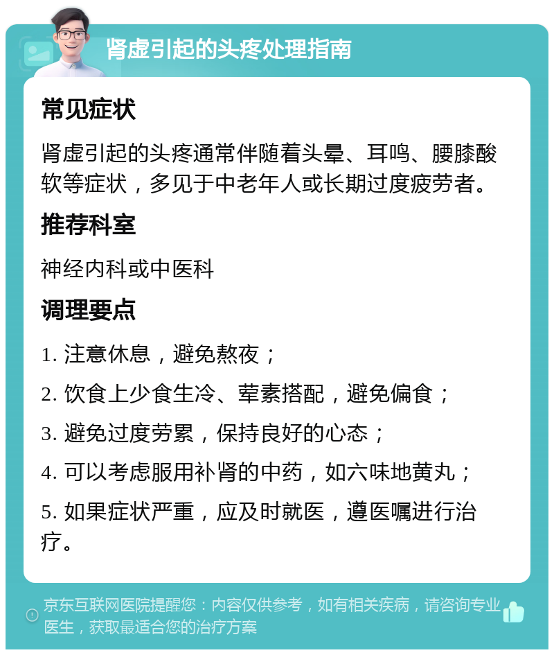 肾虚引起的头疼处理指南 常见症状 肾虚引起的头疼通常伴随着头晕、耳鸣、腰膝酸软等症状，多见于中老年人或长期过度疲劳者。 推荐科室 神经内科或中医科 调理要点 1. 注意休息，避免熬夜； 2. 饮食上少食生冷、荤素搭配，避免偏食； 3. 避免过度劳累，保持良好的心态； 4. 可以考虑服用补肾的中药，如六味地黄丸； 5. 如果症状严重，应及时就医，遵医嘱进行治疗。