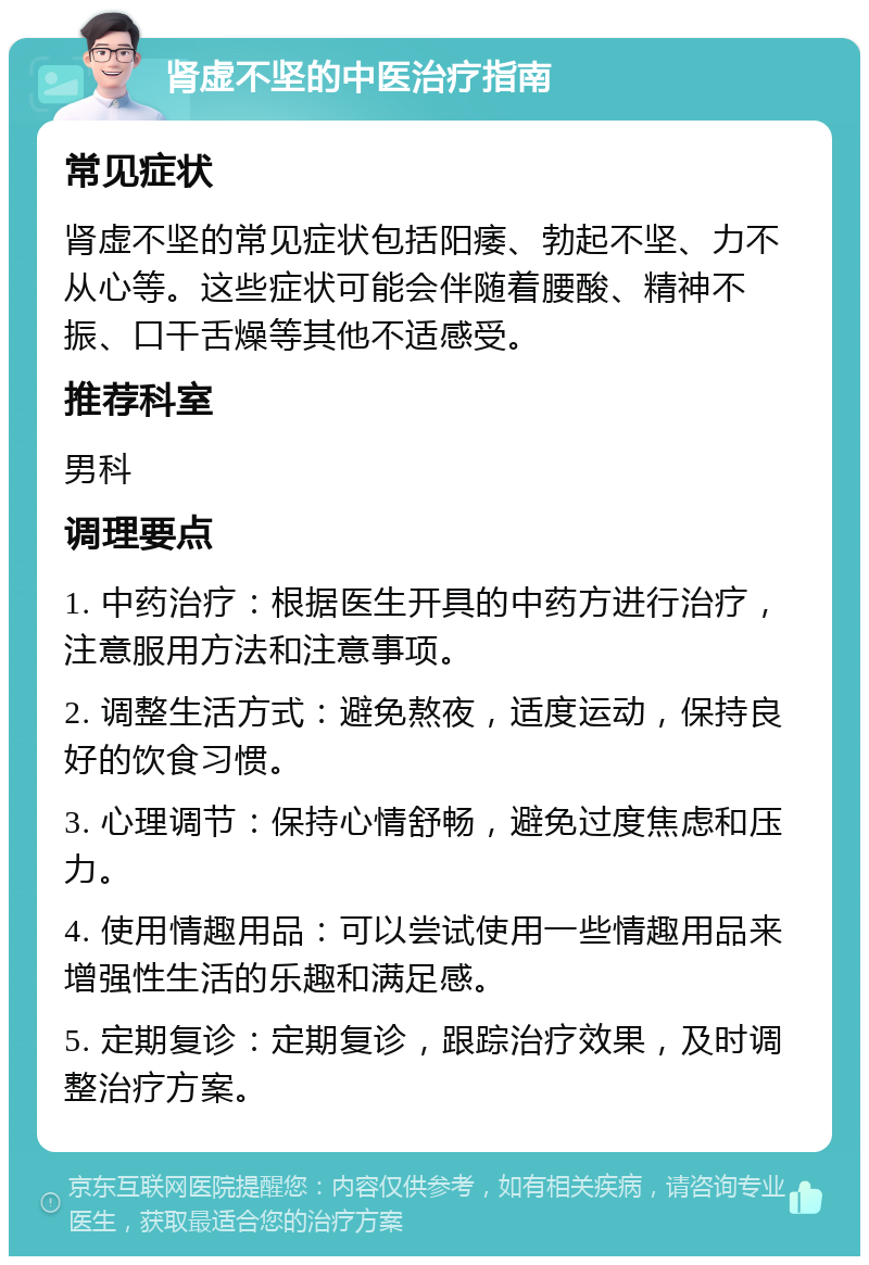 肾虚不坚的中医治疗指南 常见症状 肾虚不坚的常见症状包括阳痿、勃起不坚、力不从心等。这些症状可能会伴随着腰酸、精神不振、口干舌燥等其他不适感受。 推荐科室 男科 调理要点 1. 中药治疗：根据医生开具的中药方进行治疗，注意服用方法和注意事项。 2. 调整生活方式：避免熬夜，适度运动，保持良好的饮食习惯。 3. 心理调节：保持心情舒畅，避免过度焦虑和压力。 4. 使用情趣用品：可以尝试使用一些情趣用品来增强性生活的乐趣和满足感。 5. 定期复诊：定期复诊，跟踪治疗效果，及时调整治疗方案。