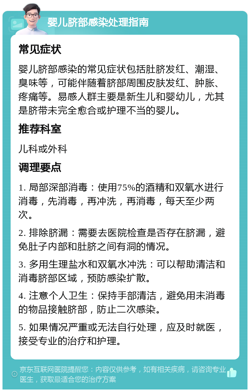 婴儿脐部感染处理指南 常见症状 婴儿脐部感染的常见症状包括肚脐发红、潮湿、臭味等，可能伴随着脐部周围皮肤发红、肿胀、疼痛等。易感人群主要是新生儿和婴幼儿，尤其是脐带未完全愈合或护理不当的婴儿。 推荐科室 儿科或外科 调理要点 1. 局部深部消毒：使用75%的酒精和双氧水进行消毒，先消毒，再冲洗，再消毒，每天至少两次。 2. 排除脐漏：需要去医院检查是否存在脐漏，避免肚子内部和肚脐之间有洞的情况。 3. 多用生理盐水和双氧水冲洗：可以帮助清洁和消毒脐部区域，预防感染扩散。 4. 注意个人卫生：保持手部清洁，避免用未消毒的物品接触脐部，防止二次感染。 5. 如果情况严重或无法自行处理，应及时就医，接受专业的治疗和护理。