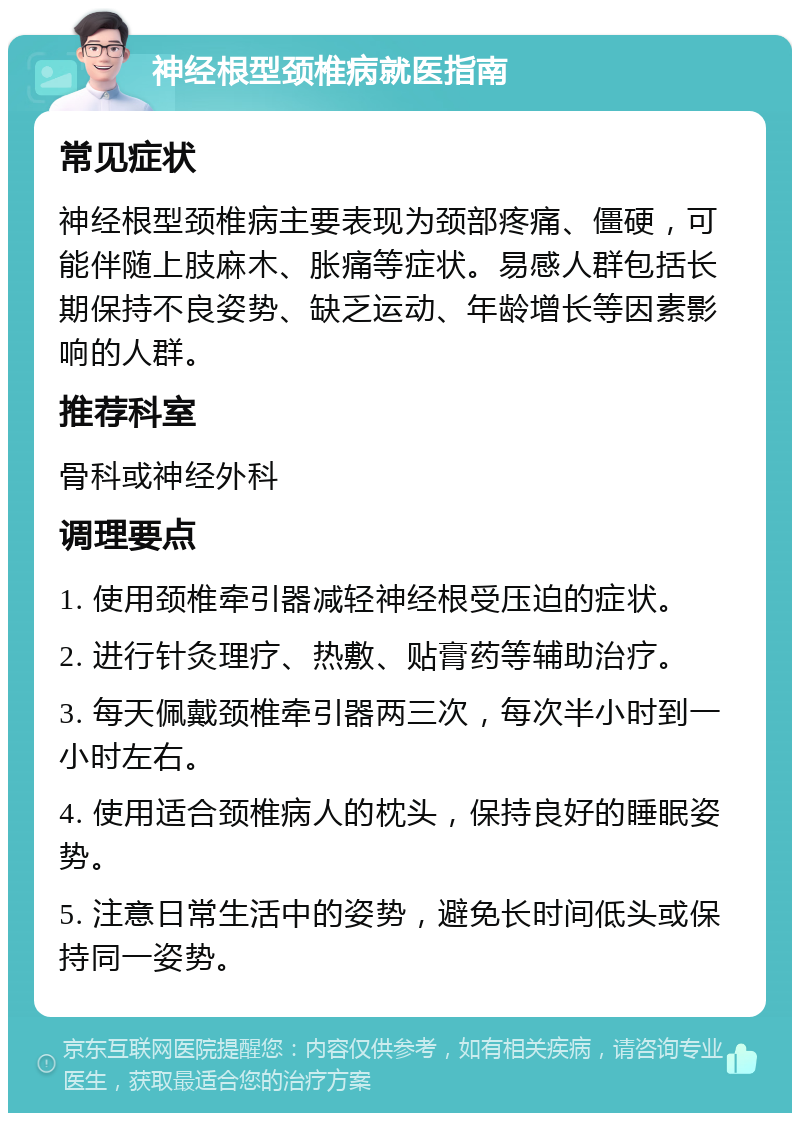 神经根型颈椎病就医指南 常见症状 神经根型颈椎病主要表现为颈部疼痛、僵硬，可能伴随上肢麻木、胀痛等症状。易感人群包括长期保持不良姿势、缺乏运动、年龄增长等因素影响的人群。 推荐科室 骨科或神经外科 调理要点 1. 使用颈椎牵引器减轻神经根受压迫的症状。 2. 进行针灸理疗、热敷、贴膏药等辅助治疗。 3. 每天佩戴颈椎牵引器两三次，每次半小时到一小时左右。 4. 使用适合颈椎病人的枕头，保持良好的睡眠姿势。 5. 注意日常生活中的姿势，避免长时间低头或保持同一姿势。