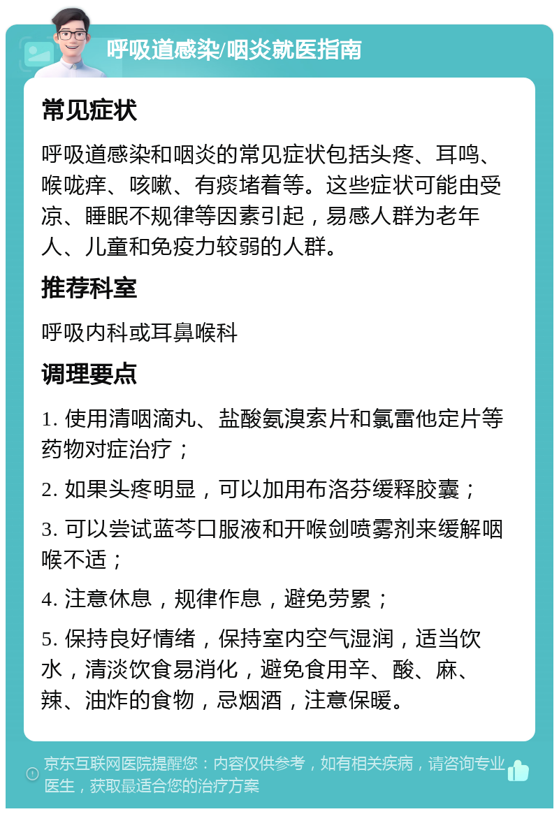 呼吸道感染/咽炎就医指南 常见症状 呼吸道感染和咽炎的常见症状包括头疼、耳鸣、喉咙痒、咳嗽、有痰堵着等。这些症状可能由受凉、睡眠不规律等因素引起，易感人群为老年人、儿童和免疫力较弱的人群。 推荐科室 呼吸内科或耳鼻喉科 调理要点 1. 使用清咽滴丸、盐酸氨溴索片和氯雷他定片等药物对症治疗； 2. 如果头疼明显，可以加用布洛芬缓释胶囊； 3. 可以尝试蓝芩口服液和开喉剑喷雾剂来缓解咽喉不适； 4. 注意休息，规律作息，避免劳累； 5. 保持良好情绪，保持室内空气湿润，适当饮水，清淡饮食易消化，避免食用辛、酸、麻、辣、油炸的食物，忌烟酒，注意保暖。