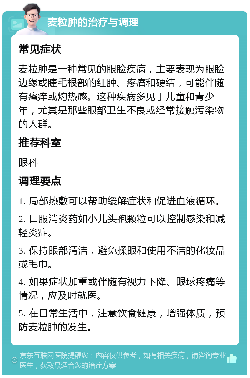 麦粒肿的治疗与调理 常见症状 麦粒肿是一种常见的眼睑疾病，主要表现为眼睑边缘或睫毛根部的红肿、疼痛和硬结，可能伴随有瘙痒或灼热感。这种疾病多见于儿童和青少年，尤其是那些眼部卫生不良或经常接触污染物的人群。 推荐科室 眼科 调理要点 1. 局部热敷可以帮助缓解症状和促进血液循环。 2. 口服消炎药如小儿头孢颗粒可以控制感染和减轻炎症。 3. 保持眼部清洁，避免揉眼和使用不洁的化妆品或毛巾。 4. 如果症状加重或伴随有视力下降、眼球疼痛等情况，应及时就医。 5. 在日常生活中，注意饮食健康，增强体质，预防麦粒肿的发生。