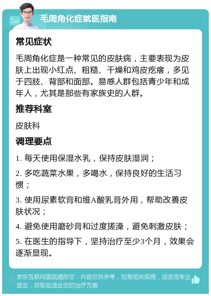 毛周角化症就医指南 常见症状 毛周角化症是一种常见的皮肤病，主要表现为皮肤上出现小红点、粗糙、干燥和鸡皮疙瘩，多见于四肢、背部和面部。易感人群包括青少年和成年人，尤其是那些有家族史的人群。 推荐科室 皮肤科 调理要点 1. 每天使用保湿水乳，保持皮肤湿润； 2. 多吃蔬菜水果，多喝水，保持良好的生活习惯； 3. 使用尿素软膏和维A酸乳膏外用，帮助改善皮肤状况； 4. 避免使用磨砂膏和过度搓澡，避免刺激皮肤； 5. 在医生的指导下，坚持治疗至少3个月，效果会逐渐显现。