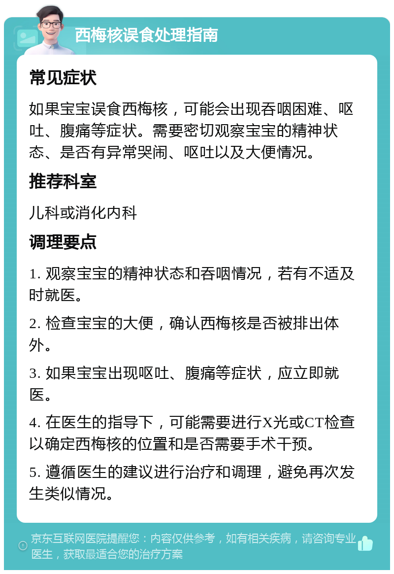 西梅核误食处理指南 常见症状 如果宝宝误食西梅核，可能会出现吞咽困难、呕吐、腹痛等症状。需要密切观察宝宝的精神状态、是否有异常哭闹、呕吐以及大便情况。 推荐科室 儿科或消化内科 调理要点 1. 观察宝宝的精神状态和吞咽情况，若有不适及时就医。 2. 检查宝宝的大便，确认西梅核是否被排出体外。 3. 如果宝宝出现呕吐、腹痛等症状，应立即就医。 4. 在医生的指导下，可能需要进行X光或CT检查以确定西梅核的位置和是否需要手术干预。 5. 遵循医生的建议进行治疗和调理，避免再次发生类似情况。