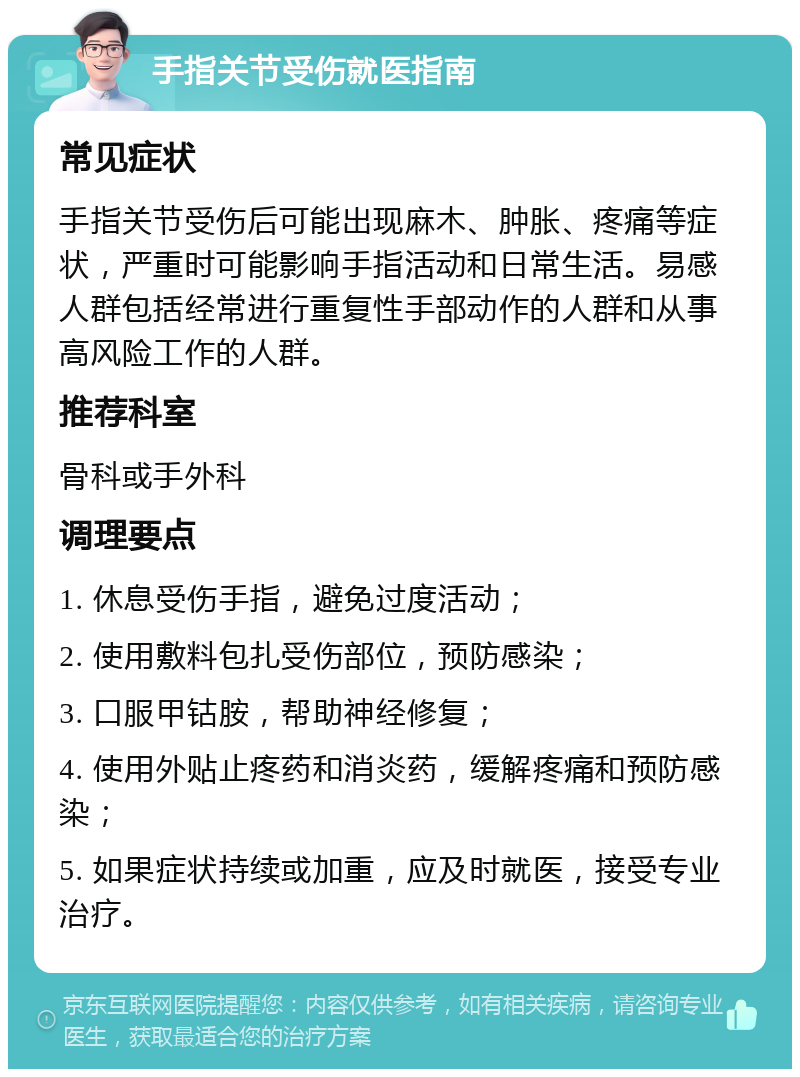 手指关节受伤就医指南 常见症状 手指关节受伤后可能出现麻木、肿胀、疼痛等症状，严重时可能影响手指活动和日常生活。易感人群包括经常进行重复性手部动作的人群和从事高风险工作的人群。 推荐科室 骨科或手外科 调理要点 1. 休息受伤手指，避免过度活动； 2. 使用敷料包扎受伤部位，预防感染； 3. 口服甲钴胺，帮助神经修复； 4. 使用外贴止疼药和消炎药，缓解疼痛和预防感染； 5. 如果症状持续或加重，应及时就医，接受专业治疗。