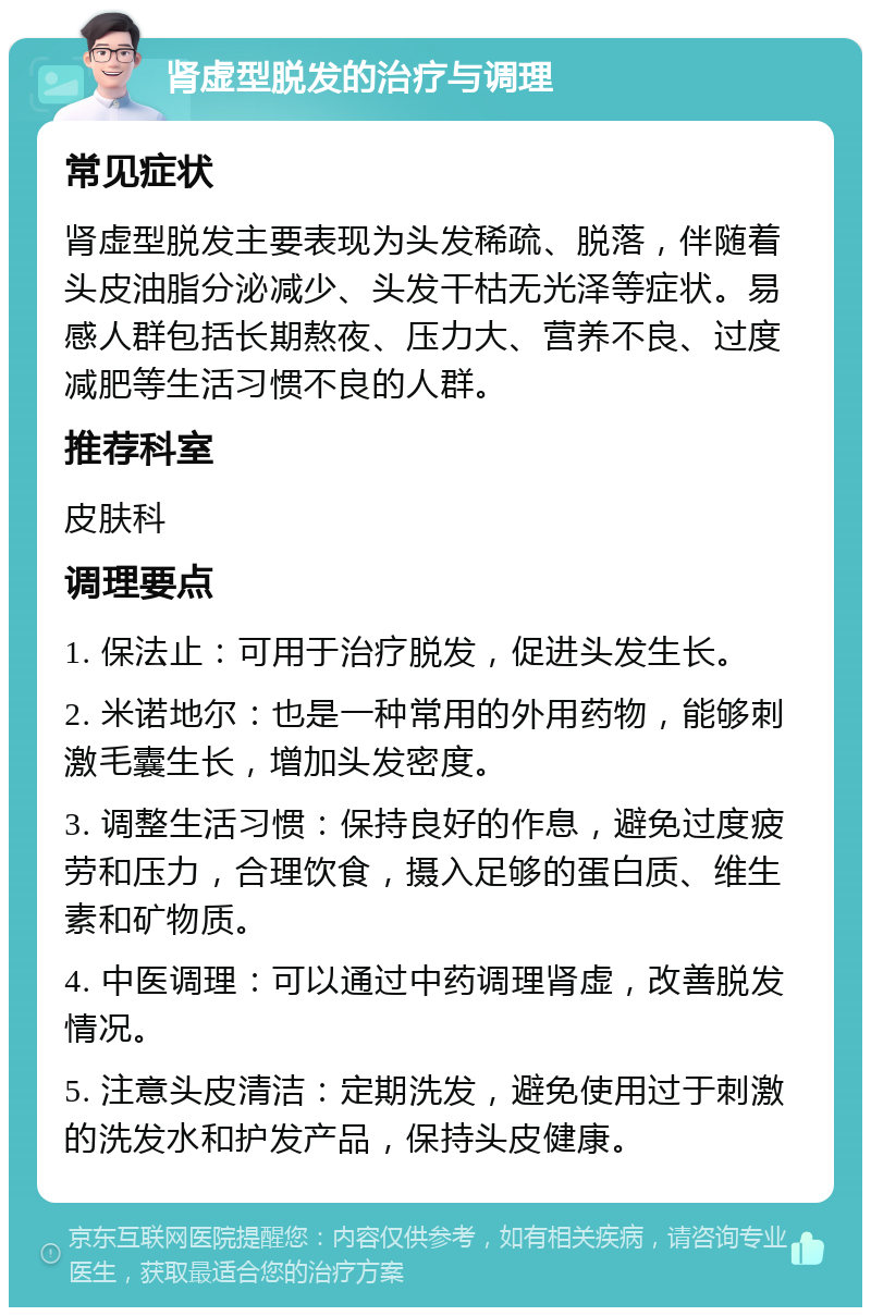 肾虚型脱发的治疗与调理 常见症状 肾虚型脱发主要表现为头发稀疏、脱落，伴随着头皮油脂分泌减少、头发干枯无光泽等症状。易感人群包括长期熬夜、压力大、营养不良、过度减肥等生活习惯不良的人群。 推荐科室 皮肤科 调理要点 1. 保法止：可用于治疗脱发，促进头发生长。 2. 米诺地尔：也是一种常用的外用药物，能够刺激毛囊生长，增加头发密度。 3. 调整生活习惯：保持良好的作息，避免过度疲劳和压力，合理饮食，摄入足够的蛋白质、维生素和矿物质。 4. 中医调理：可以通过中药调理肾虚，改善脱发情况。 5. 注意头皮清洁：定期洗发，避免使用过于刺激的洗发水和护发产品，保持头皮健康。