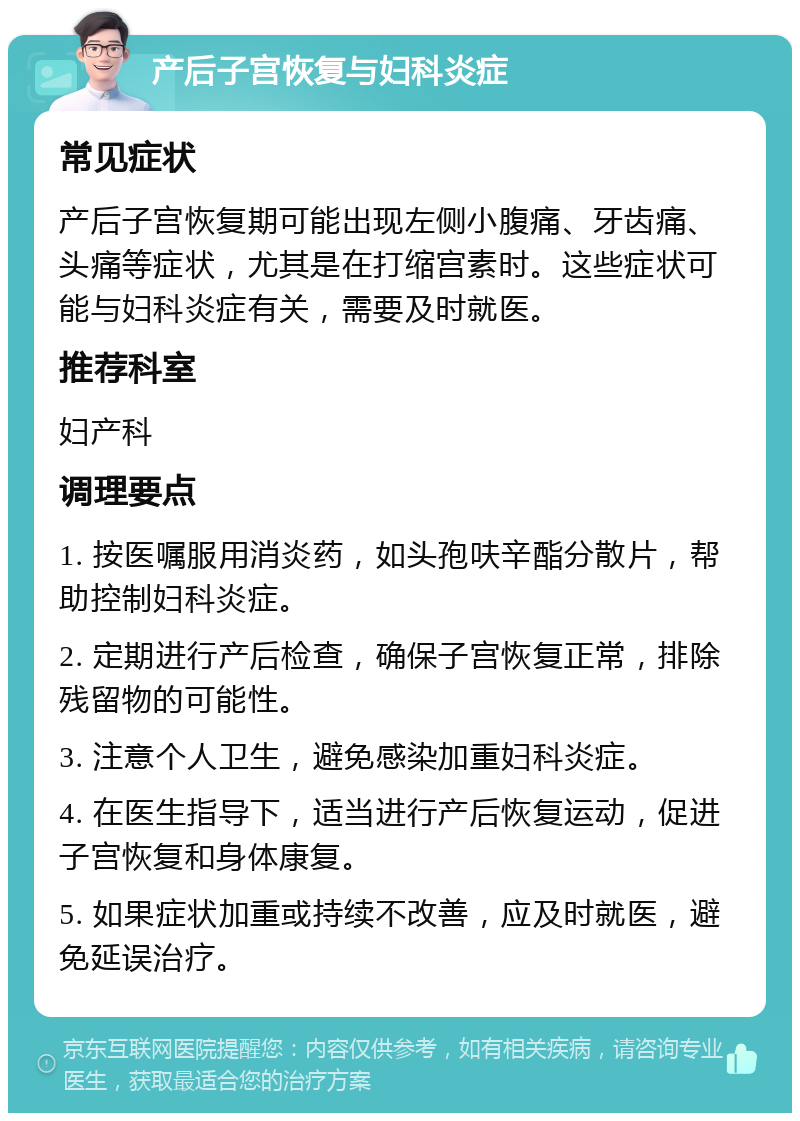 产后子宫恢复与妇科炎症 常见症状 产后子宫恢复期可能出现左侧小腹痛、牙齿痛、头痛等症状，尤其是在打缩宫素时。这些症状可能与妇科炎症有关，需要及时就医。 推荐科室 妇产科 调理要点 1. 按医嘱服用消炎药，如头孢呋辛酯分散片，帮助控制妇科炎症。 2. 定期进行产后检查，确保子宫恢复正常，排除残留物的可能性。 3. 注意个人卫生，避免感染加重妇科炎症。 4. 在医生指导下，适当进行产后恢复运动，促进子宫恢复和身体康复。 5. 如果症状加重或持续不改善，应及时就医，避免延误治疗。