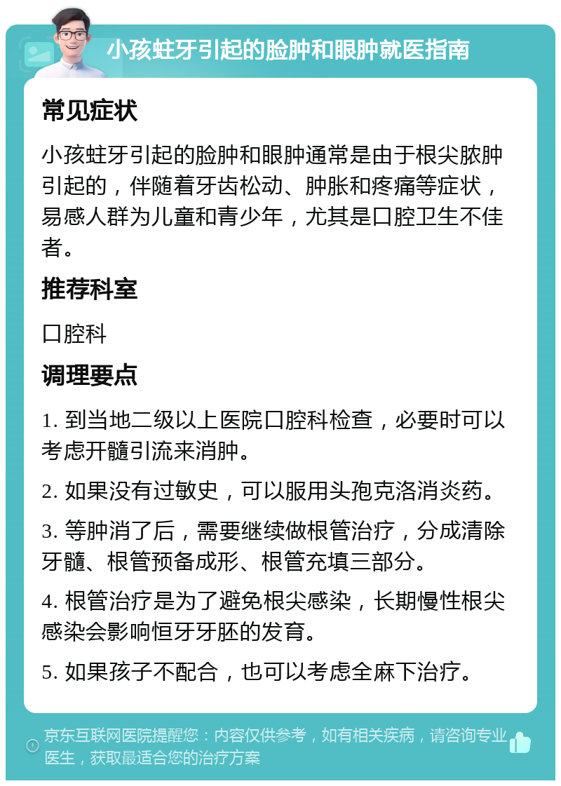 小孩蛀牙引起的脸肿和眼肿就医指南 常见症状 小孩蛀牙引起的脸肿和眼肿通常是由于根尖脓肿引起的，伴随着牙齿松动、肿胀和疼痛等症状，易感人群为儿童和青少年，尤其是口腔卫生不佳者。 推荐科室 口腔科 调理要点 1. 到当地二级以上医院口腔科检查，必要时可以考虑开髓引流来消肿。 2. 如果没有过敏史，可以服用头孢克洛消炎药。 3. 等肿消了后，需要继续做根管治疗，分成清除牙髓、根管预备成形、根管充填三部分。 4. 根管治疗是为了避免根尖感染，长期慢性根尖感染会影响恒牙牙胚的发育。 5. 如果孩子不配合，也可以考虑全麻下治疗。