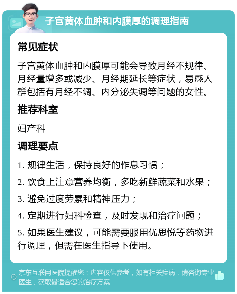 子宫黄体血肿和内膜厚的调理指南 常见症状 子宫黄体血肿和内膜厚可能会导致月经不规律、月经量增多或减少、月经期延长等症状，易感人群包括有月经不调、内分泌失调等问题的女性。 推荐科室 妇产科 调理要点 1. 规律生活，保持良好的作息习惯； 2. 饮食上注意营养均衡，多吃新鲜蔬菜和水果； 3. 避免过度劳累和精神压力； 4. 定期进行妇科检查，及时发现和治疗问题； 5. 如果医生建议，可能需要服用优思悦等药物进行调理，但需在医生指导下使用。