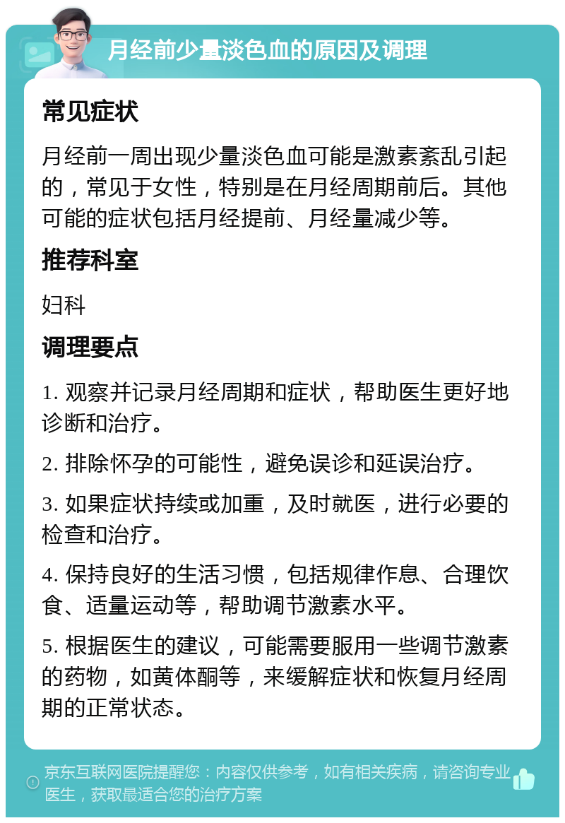 月经前少量淡色血的原因及调理 常见症状 月经前一周出现少量淡色血可能是激素紊乱引起的，常见于女性，特别是在月经周期前后。其他可能的症状包括月经提前、月经量减少等。 推荐科室 妇科 调理要点 1. 观察并记录月经周期和症状，帮助医生更好地诊断和治疗。 2. 排除怀孕的可能性，避免误诊和延误治疗。 3. 如果症状持续或加重，及时就医，进行必要的检查和治疗。 4. 保持良好的生活习惯，包括规律作息、合理饮食、适量运动等，帮助调节激素水平。 5. 根据医生的建议，可能需要服用一些调节激素的药物，如黄体酮等，来缓解症状和恢复月经周期的正常状态。