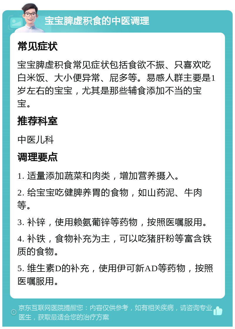 宝宝脾虚积食的中医调理 常见症状 宝宝脾虚积食常见症状包括食欲不振、只喜欢吃白米饭、大小便异常、屁多等。易感人群主要是1岁左右的宝宝，尤其是那些辅食添加不当的宝宝。 推荐科室 中医儿科 调理要点 1. 适量添加蔬菜和肉类，增加营养摄入。 2. 给宝宝吃健脾养胃的食物，如山药泥、牛肉等。 3. 补锌，使用赖氨葡锌等药物，按照医嘱服用。 4. 补铁，食物补充为主，可以吃猪肝粉等富含铁质的食物。 5. 维生素D的补充，使用伊可新AD等药物，按照医嘱服用。