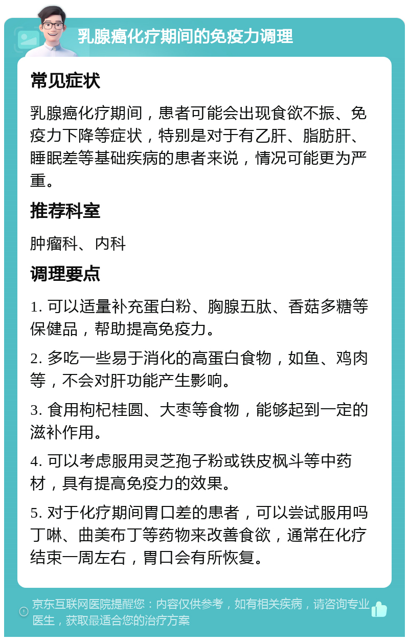 乳腺癌化疗期间的免疫力调理 常见症状 乳腺癌化疗期间，患者可能会出现食欲不振、免疫力下降等症状，特别是对于有乙肝、脂肪肝、睡眠差等基础疾病的患者来说，情况可能更为严重。 推荐科室 肿瘤科、内科 调理要点 1. 可以适量补充蛋白粉、胸腺五肽、香菇多糖等保健品，帮助提高免疫力。 2. 多吃一些易于消化的高蛋白食物，如鱼、鸡肉等，不会对肝功能产生影响。 3. 食用枸杞桂圆、大枣等食物，能够起到一定的滋补作用。 4. 可以考虑服用灵芝孢子粉或铁皮枫斗等中药材，具有提高免疫力的效果。 5. 对于化疗期间胃口差的患者，可以尝试服用吗丁啉、曲美布丁等药物来改善食欲，通常在化疗结束一周左右，胃口会有所恢复。