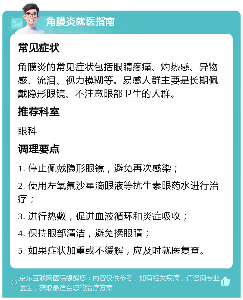 角膜炎就医指南 常见症状 角膜炎的常见症状包括眼睛疼痛、灼热感、异物感、流泪、视力模糊等。易感人群主要是长期佩戴隐形眼镜、不注意眼部卫生的人群。 推荐科室 眼科 调理要点 1. 停止佩戴隐形眼镜，避免再次感染； 2. 使用左氧氟沙星滴眼液等抗生素眼药水进行治疗； 3. 进行热敷，促进血液循环和炎症吸收； 4. 保持眼部清洁，避免揉眼睛； 5. 如果症状加重或不缓解，应及时就医复查。