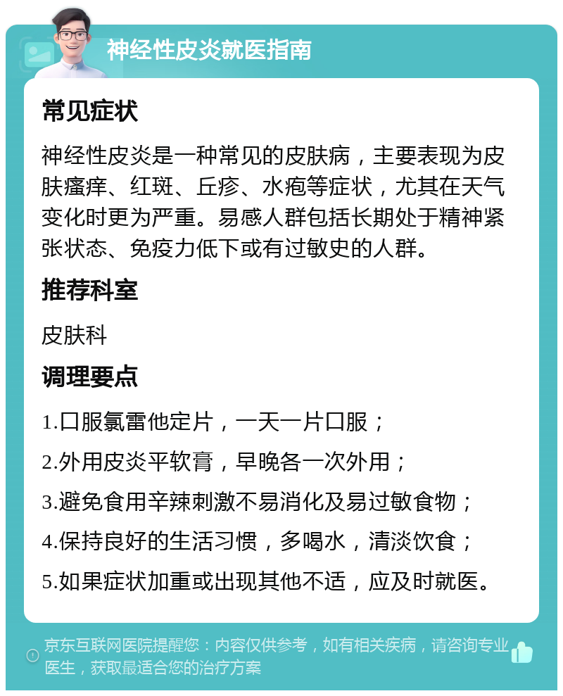 神经性皮炎就医指南 常见症状 神经性皮炎是一种常见的皮肤病，主要表现为皮肤瘙痒、红斑、丘疹、水疱等症状，尤其在天气变化时更为严重。易感人群包括长期处于精神紧张状态、免疫力低下或有过敏史的人群。 推荐科室 皮肤科 调理要点 1.口服氯雷他定片，一天一片口服； 2.外用皮炎平软膏，早晚各一次外用； 3.避免食用辛辣刺激不易消化及易过敏食物； 4.保持良好的生活习惯，多喝水，清淡饮食； 5.如果症状加重或出现其他不适，应及时就医。